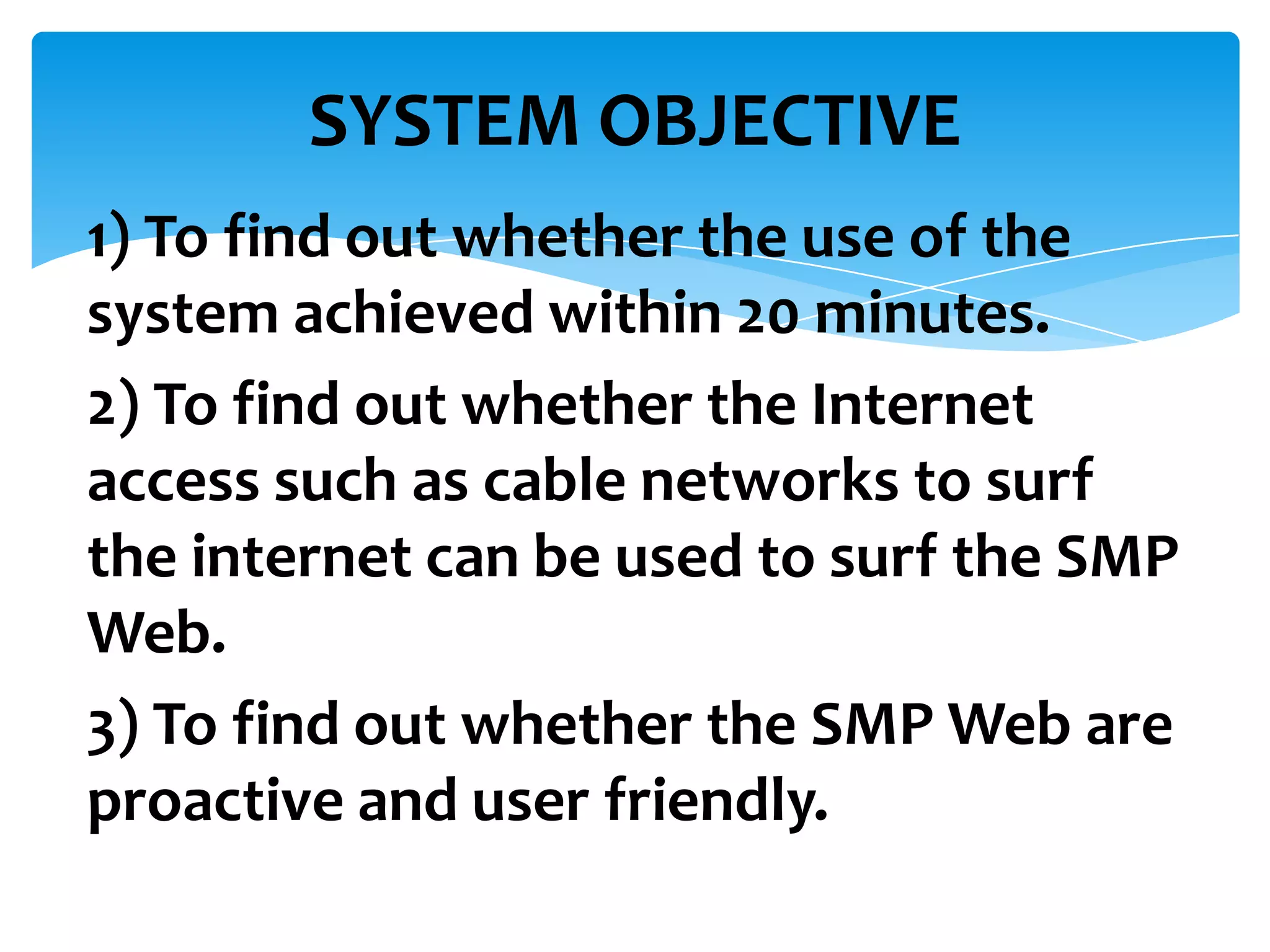 SYSTEM OBJECTIVE
1) To find out whether the use of the
system achieved within 20 minutes.
2) To find out whether the Internet
access such as cable networks to surf
the internet can be used to surf the SMP
Web.
3) To find out whether the SMP Web are
proactive and user friendly.

 