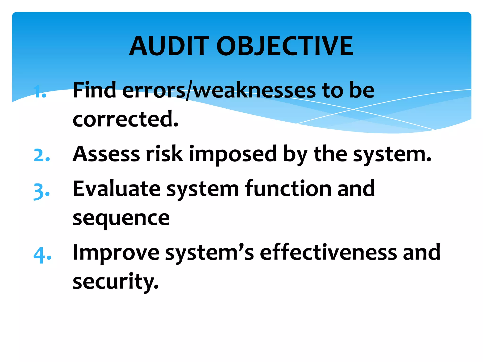 AUDIT OBJECTIVE
1.

Find errors/weaknesses to be
corrected.
2. Assess risk imposed by the system.
3. Evaluate system function and
sequence
4. Improve system’s effectiveness and
security.

 