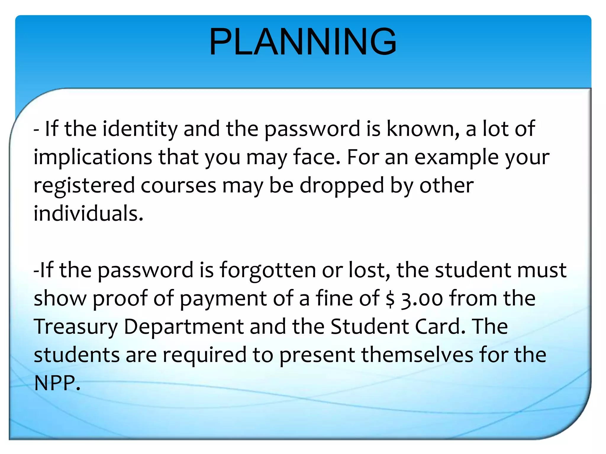 PLANNING
- If the identity and the password is known, a lot of
implications that you may face. For an example your
registered courses may be dropped by other
individuals.

-If the password is forgotten or lost, the student must
show proof of payment of a fine of $ 3.00 from the
Treasury Department and the Student Card. The
students are required to present themselves for the
NPP.

 