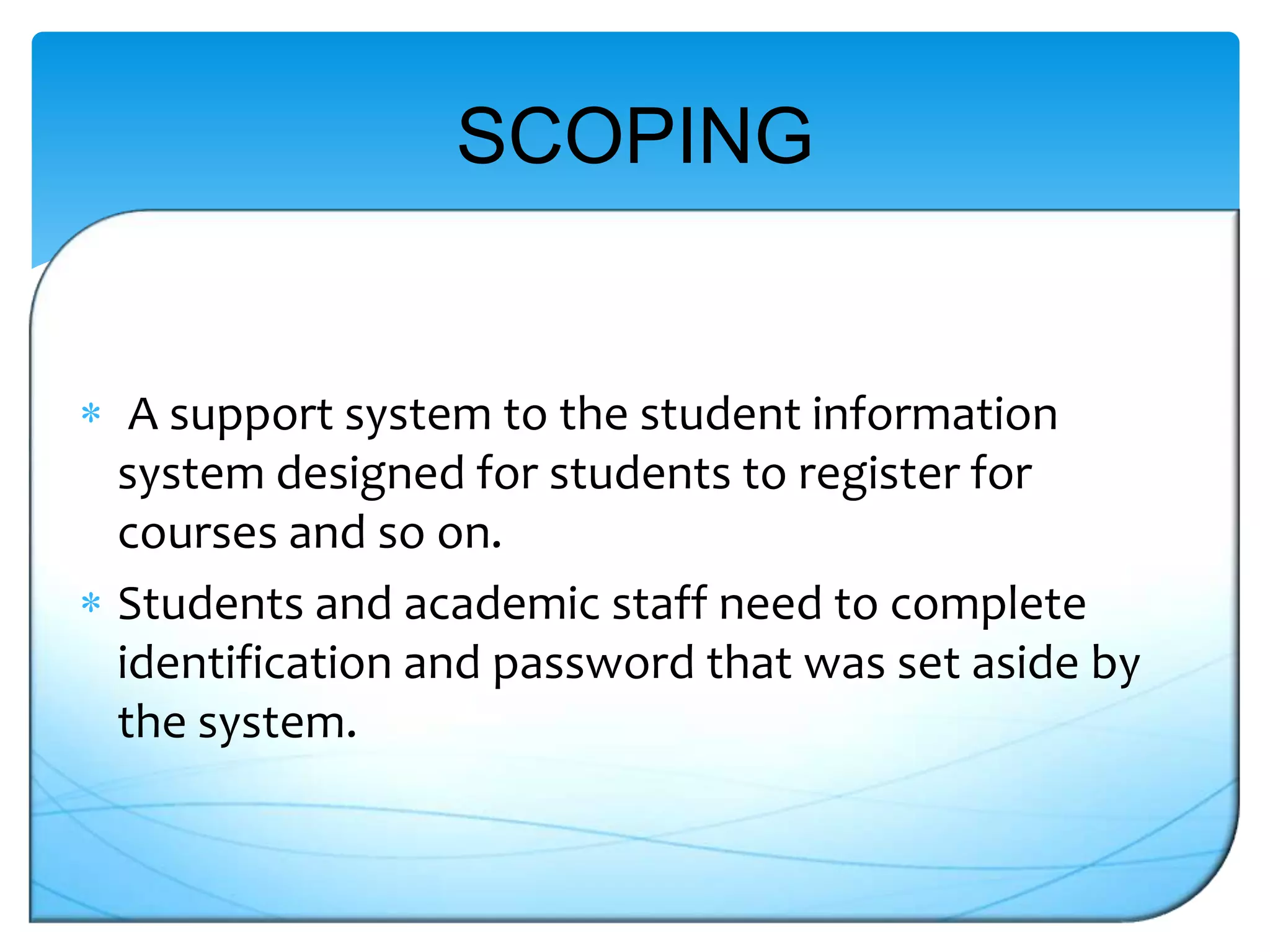 SCOPING

A support system to the student information
system designed for students to register for
courses and so on.
Students and academic staff need to complete
identification and password that was set aside by
the system.

 