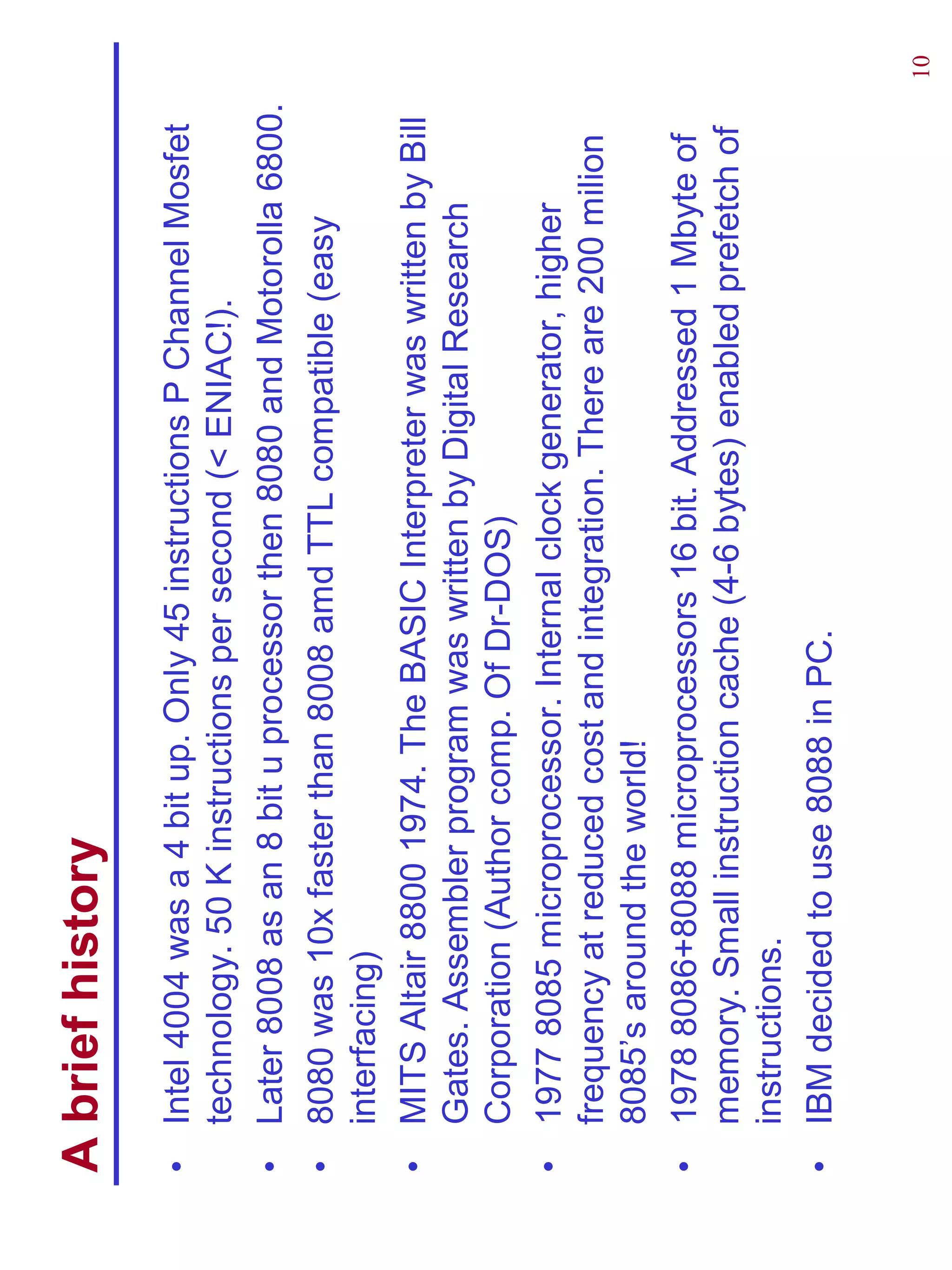 A brief history
•   Intel 4004 was a 4 bit up. Only 45 instructions P Channel Mosfet
    technology. 50 K instructions per second (< ENIAC!).
•   Later 8008 as an 8 bit u processor then 8080 and Motorolla 6800.
•   8080 was 10x faster than 8008 amd TTL compatible (easy
    interfacing)
•   MITS Altair 8800 1974. The BASIC Interpreter was written by Bill
    Gates. Assembler program was written by Digital Research
    Corporation (Author comp. Of Dr-DOS)
•   1977 8085 microprocessor. Internal clock generator, higher
    frequency at reduced cost and integration. There are 200 milion
    8085’s around the world!
•   1978 8086+8088 microprocessors 16 bit. Addressed 1 Mbyte of
    memory. Small instruction cache (4-6 bytes) enabled prefetch of
    instructions.
•   IBM decided to use 8088 in PC.

                                                                       10
 