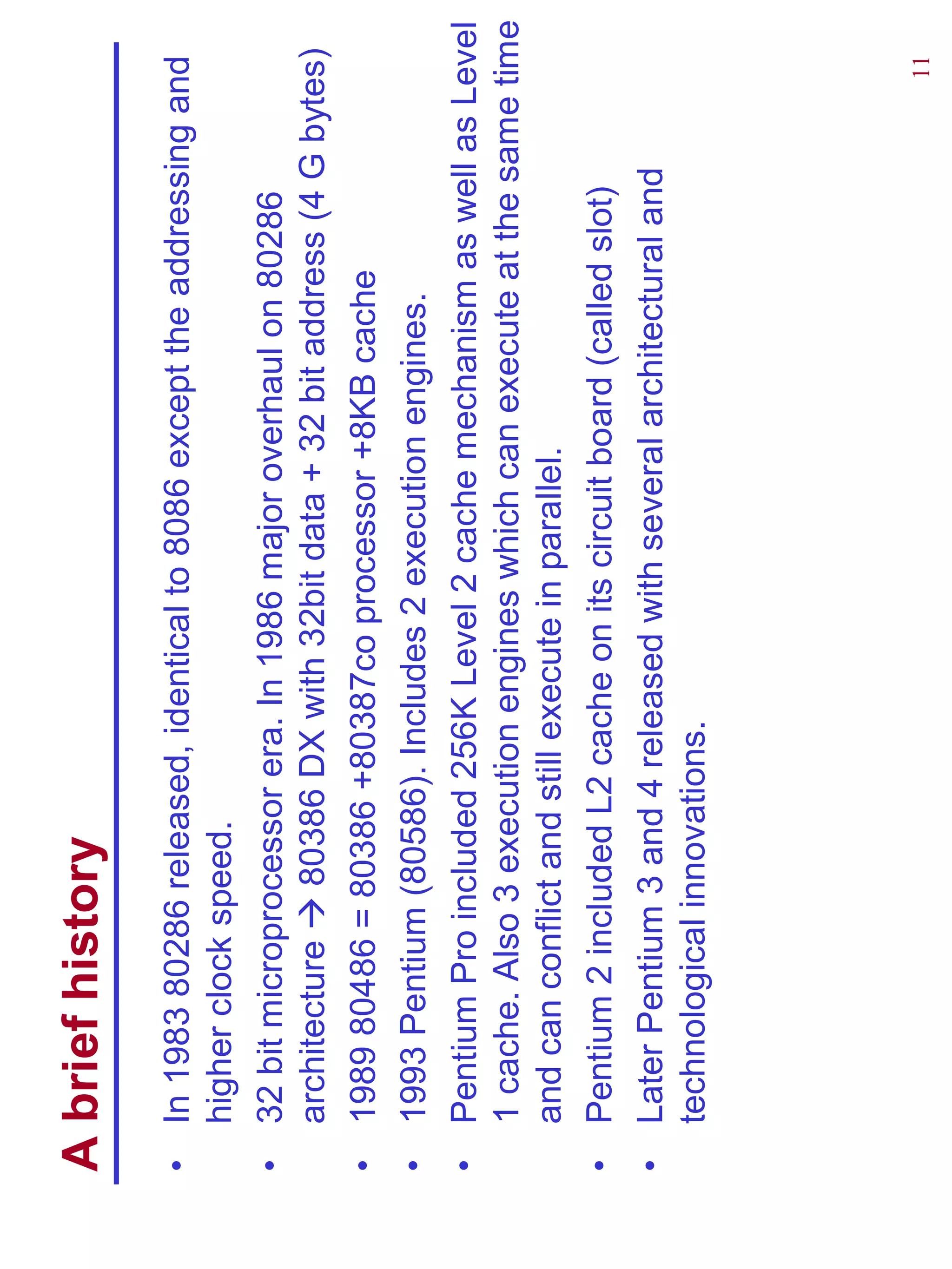 A brief history
•   In 1983 80286 released, identical to 8086 except the addressing and
    higher clock speed.
•   32 bit microprocessor era. In 1986 major overhaul on 80286
    architecture    80386 DX with 32bit data + 32 bit address (4 G bytes)
•   1989 80486 = 80386 +80387co processor +8KB cache
•   1993 Pentium (80586). Includes 2 execution engines.
•   Pentium Pro included 256K Level 2 cache mechanism as well as Level
    1 cache. Also 3 execution engines which can execute at the same time
    and can conflict and still execute in parallel.
•   Pentium 2 included L2 cache on its circuit board (called slot)
•   Later Pentium 3 and 4 released with several architectural and
    technological innovations.




                                                                     11
 
