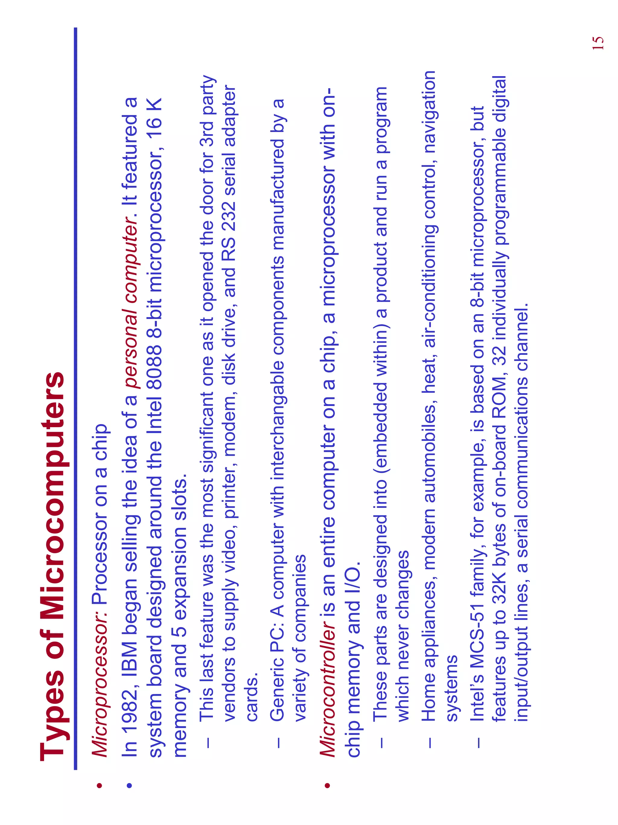 Types of Microcomputers
•   Microprocessor: Processor on a chip
•   In 1982, IBM began selling the idea of a personal computer. It featured a
    system board designed around the Intel 8088 8-bit microprocessor, 16 K
    memory and 5 expansion slots.
     – This last feature was the most significant one as it opened the door for 3rd party
       vendors to supply video, printer, modem, disk drive, and RS 232 serial adapter
       cards.
     – Generic PC: A computer with interchangable components manufactured by a
       variety of companies
•   Microcontroller is an entire computer on a chip, a microprocessor with on-
    chip memory and I/O.
     – These parts are designed into (embedded within) a product and run a program
       which never changes
     – Home appliances, modern automobiles, heat, air-conditioning control, navigation
       systems
     – Intel’s MCS-51 family, for example, is based on an 8-bit microprocessor, but
       features up to 32K bytes of on-board ROM, 32 individually programmable digital
       input/output lines, a serial communications channel.



                                                                                            15
 