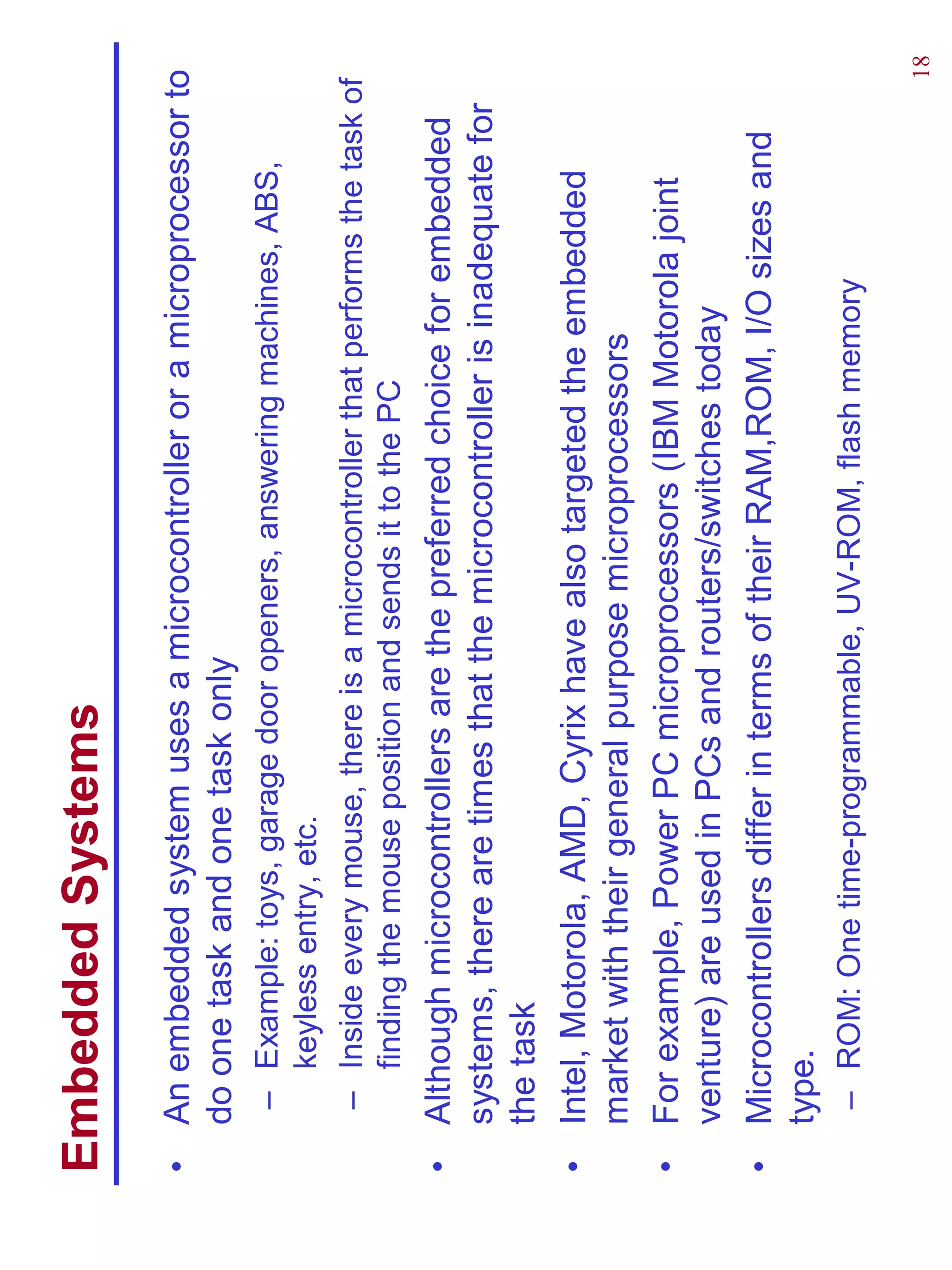 Embedded Systems
•   An embedded system uses a microcontroller or a microprocessor to
    do one task and one task only
     – Example: toys, garage door openers, answering machines, ABS,
       keyless entry, etc.
     – Inside every mouse, there is a microcontroller that performs the task of
       finding the mouse position and sends it to the PC
•   Although microcontrollers are the preferred choice for embedded
    systems, there are times that the microcontroller is inadequate for
    the task
•   Intel, Motorola, AMD, Cyrix have also targeted the embedded
    market with their general purpose microprocessors
•   For example, Power PC microprocessors (IBM Motorola joint
    venture) are used in PCs and routers/switches today
•   Microcontrollers differ in terms of their RAM,ROM, I/O sizes and
    type.
     – ROM: One time-programmable, UV-ROM, flash memory

                                                                              18
 