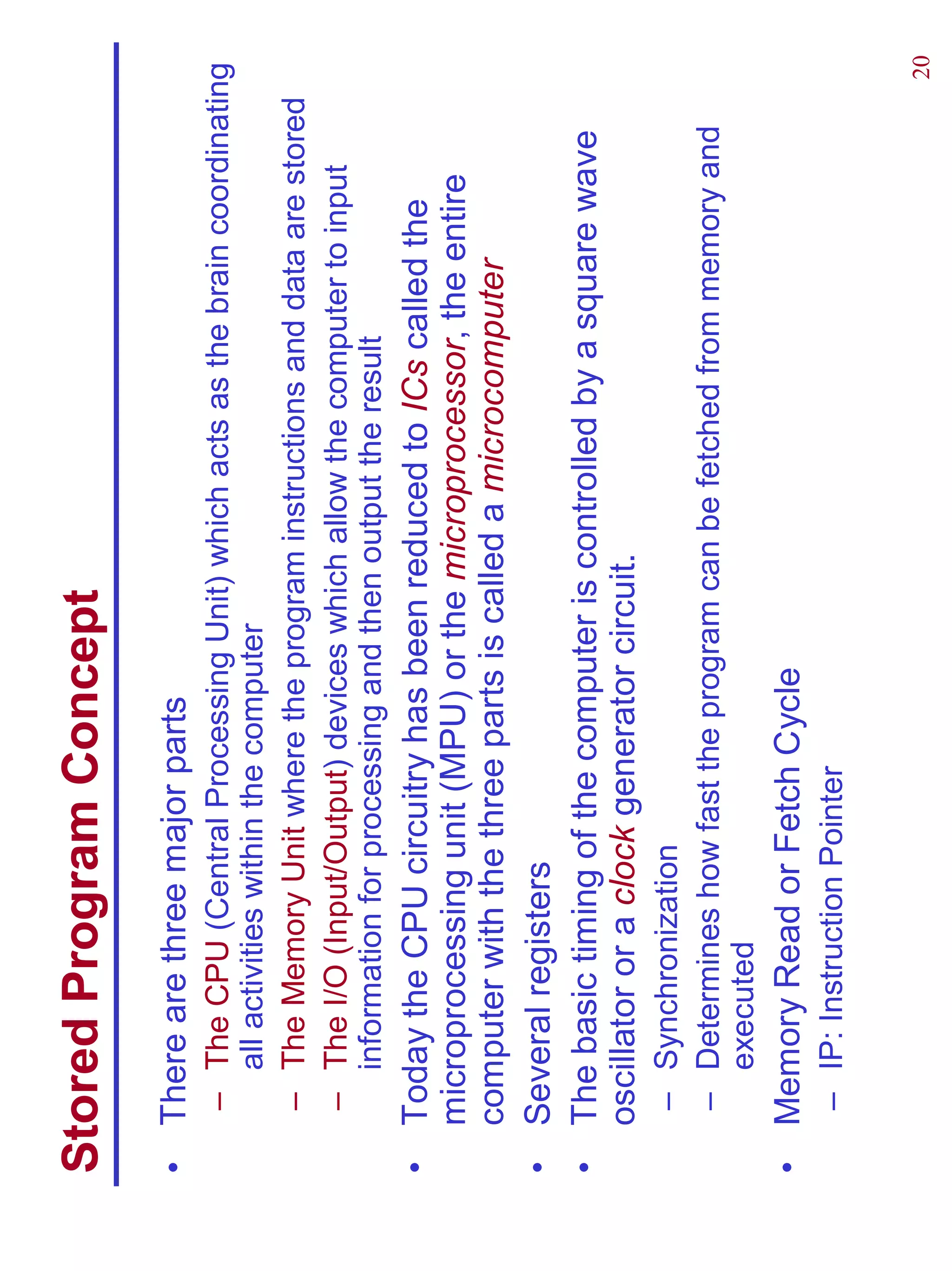 Stored Program Concept
•   There are three major parts
    – The CPU (Central Processing Unit) which acts as the brain coordinating
      all activities within the computer
    – The Memory Unit where the program instructions and data are stored
    – The I/O (Input/Output) devices which allow the computer to input
      information for processing and then output the result
•   Today the CPU circuitry has been reduced to ICs called the
    microprocessing unit (MPU) or the microprocessor, the entire
    computer with the three parts is called a microcomputer
•   Several registers
•   The basic timing of the computer is controlled by a square wave
    oscillator or a clock generator circuit.
    – Synchronization
    – Determines how fast the program can be fetched from memory and
      executed
•   Memory Read or Fetch Cycle
    – IP: Instruction Pointer

                                                                          20
 