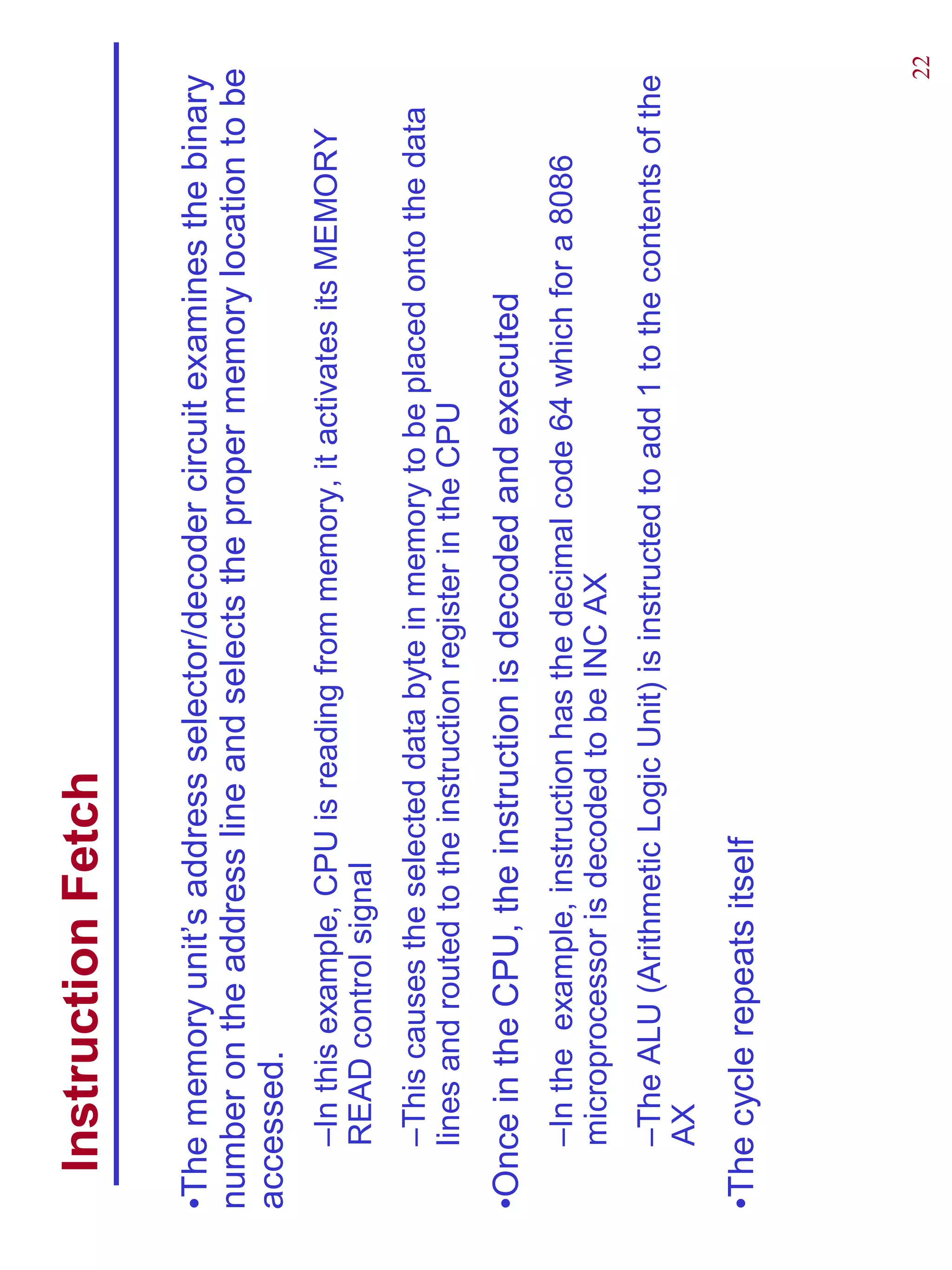Instruction Fetch

•The memory unit’s address selector/decoder circuit examines the binary
number on the address line and selects the proper memory location to be
accessed.
    –In this example, CPU is reading from memory, it activates its MEMORY
    READ control signal
    –This causes the selected data byte in memory to be placed onto the data
    lines and routed to the instruction register in the CPU
•Once in the CPU, the instruction is decoded and executed
    –In the example, instruction has the decimal code 64 which for a 8086
    microprocessor is decoded to be INC AX
    –The ALU (Arithmetic Logic Unit) is instructed to add 1 to the contents of the
    AX
•The cycle repeats itself




                                                                                 22
 