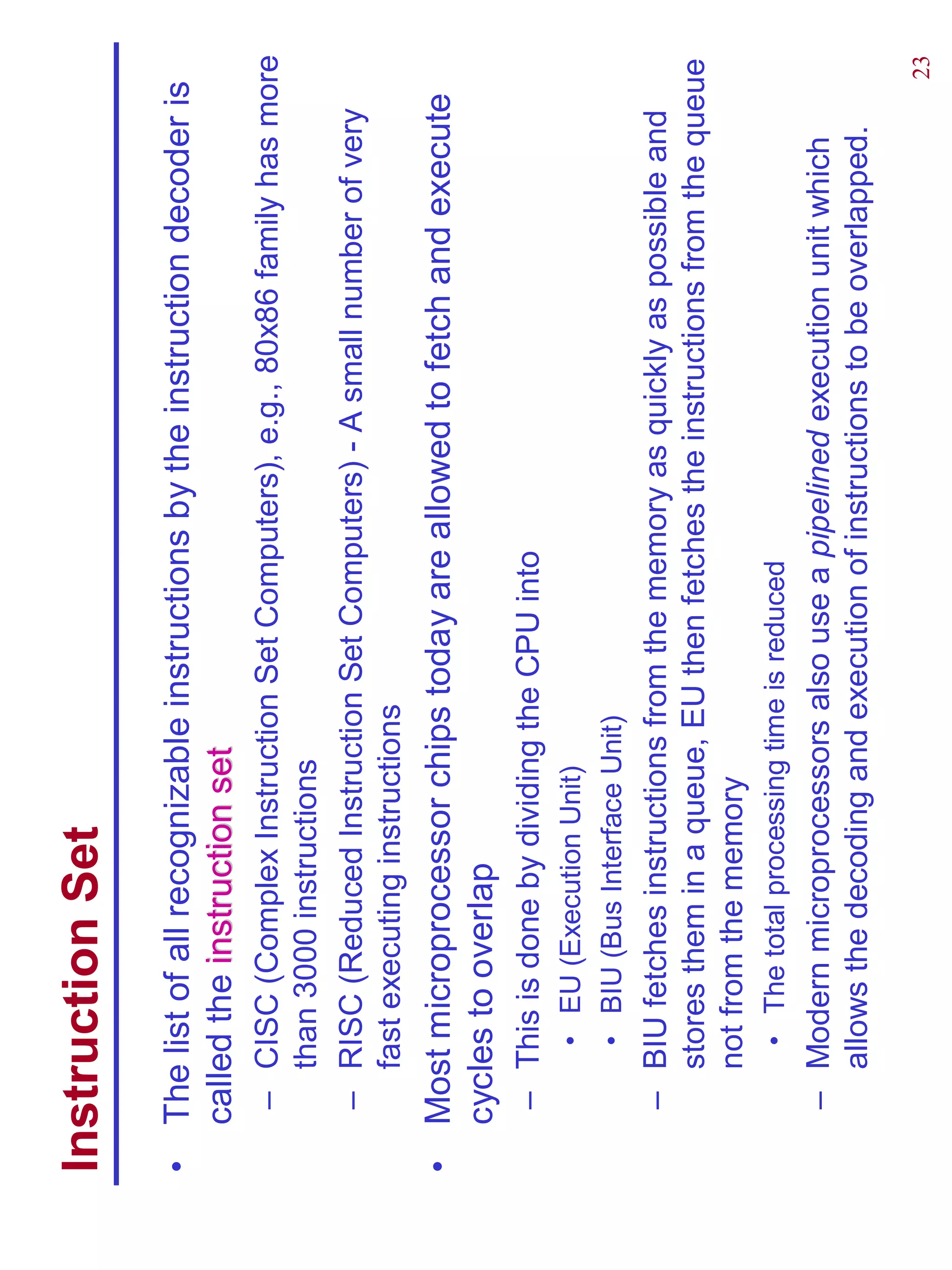 Instruction Set
•   The list of all recognizable instructions by the instruction decoder is
    called the instruction set
     – CISC (Complex Instruction Set Computers), e.g., 80x86 family has more
       than 3000 instructions
     – RISC (Reduced Instruction Set Computers) - A small number of very
       fast executing instructions
•   Most microprocessor chips today are allowed to fetch and execute
    cycles to overlap
     – This is done by dividing the CPU into
         • EU (Execution Unit)
         • BIU (Bus Interface Unit)
     – BIU fetches instructions from the memory as quickly as possible and
       stores them in a queue, EU then fetches the instructions from the queue
       not from the memory
         • The total processing time is reduced
     – Modern microprocessors also use a pipelined execution unit which
       allows the decoding and execution of instructions to be overlapped.
                                                                              23
 