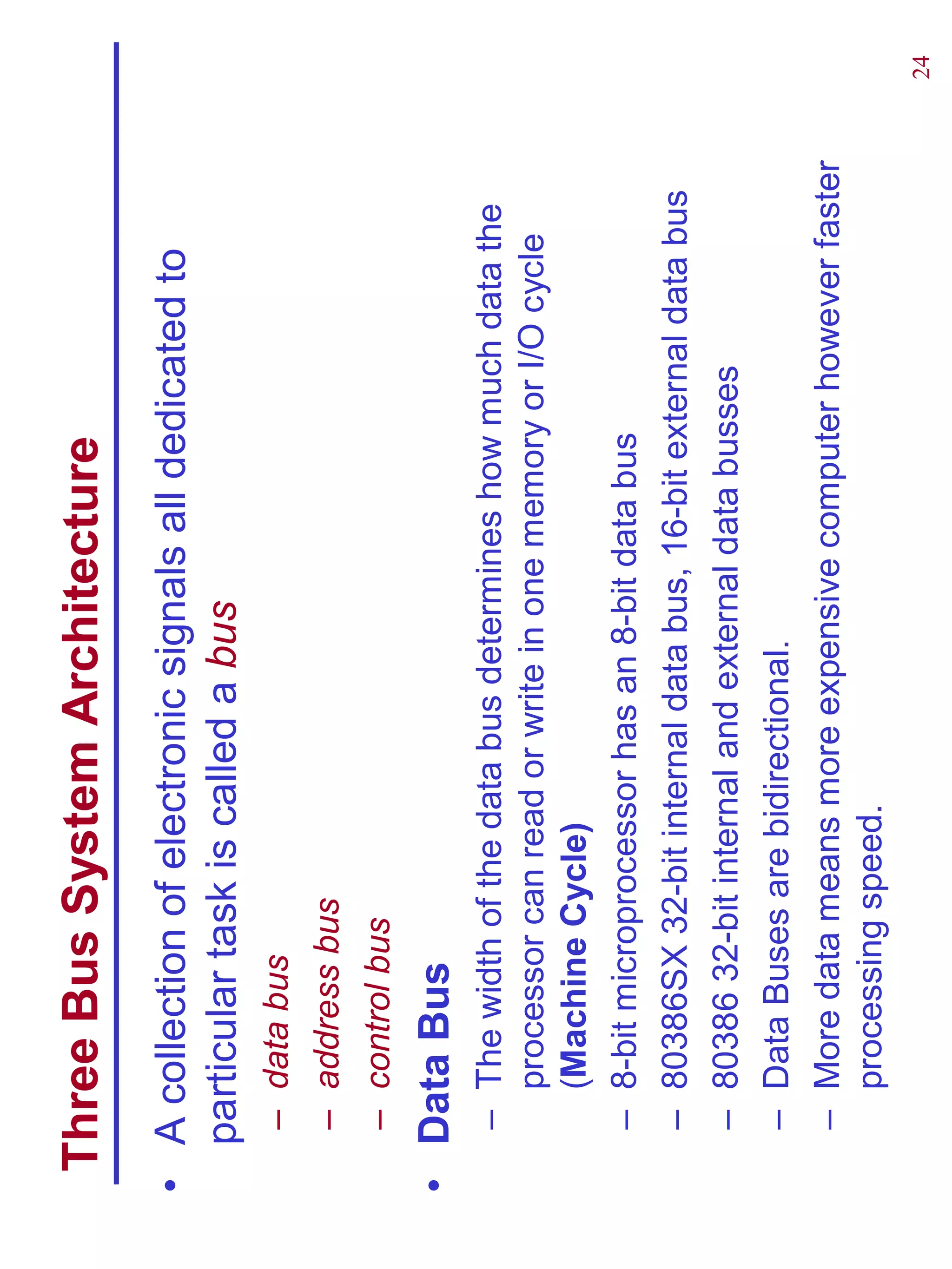 Three Bus System Architecture
• A collection of electronic signals all dedicated to
  particular task is called a bus
   – data bus
   – address bus
   – control bus
• Data Bus
   – The width of the data bus determines how much data the
     processor can read or write in one memory or I/O cycle
     (Machine Cycle)
   – 8-bit microprocessor has an 8-bit data bus
   – 80386SX 32-bit internal data bus, 16-bit external data bus
   – 80386 32-bit internal and external data busses
   – Data Buses are bidirectional.
   – More data means more expensive computer however faster
     processing speed.
                                                                  24
 