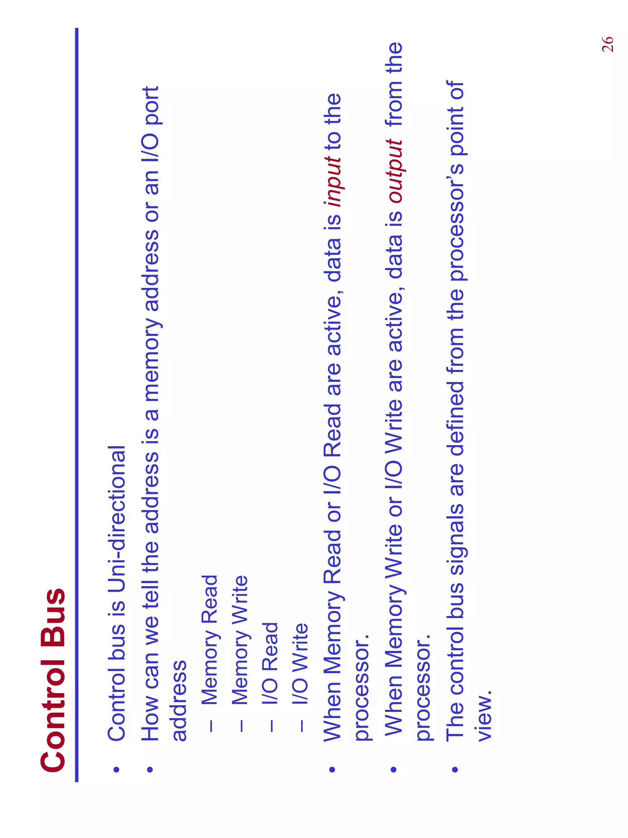 Control Bus
•   Control bus is Uni-directional
•   How can we tell the address is a memory address or an I/O port
    address
    –   Memory Read
    –   Memory Write
    –   I/O Read
    –   I/O Write
•   When Memory Read or I/O Read are active, data is input to the
    processor.
•    When Memory Write or I/O Write are active, data is output from the
    processor.
•   The control bus signals are defined from the processor’s point of
    view.




                                                                     26
 