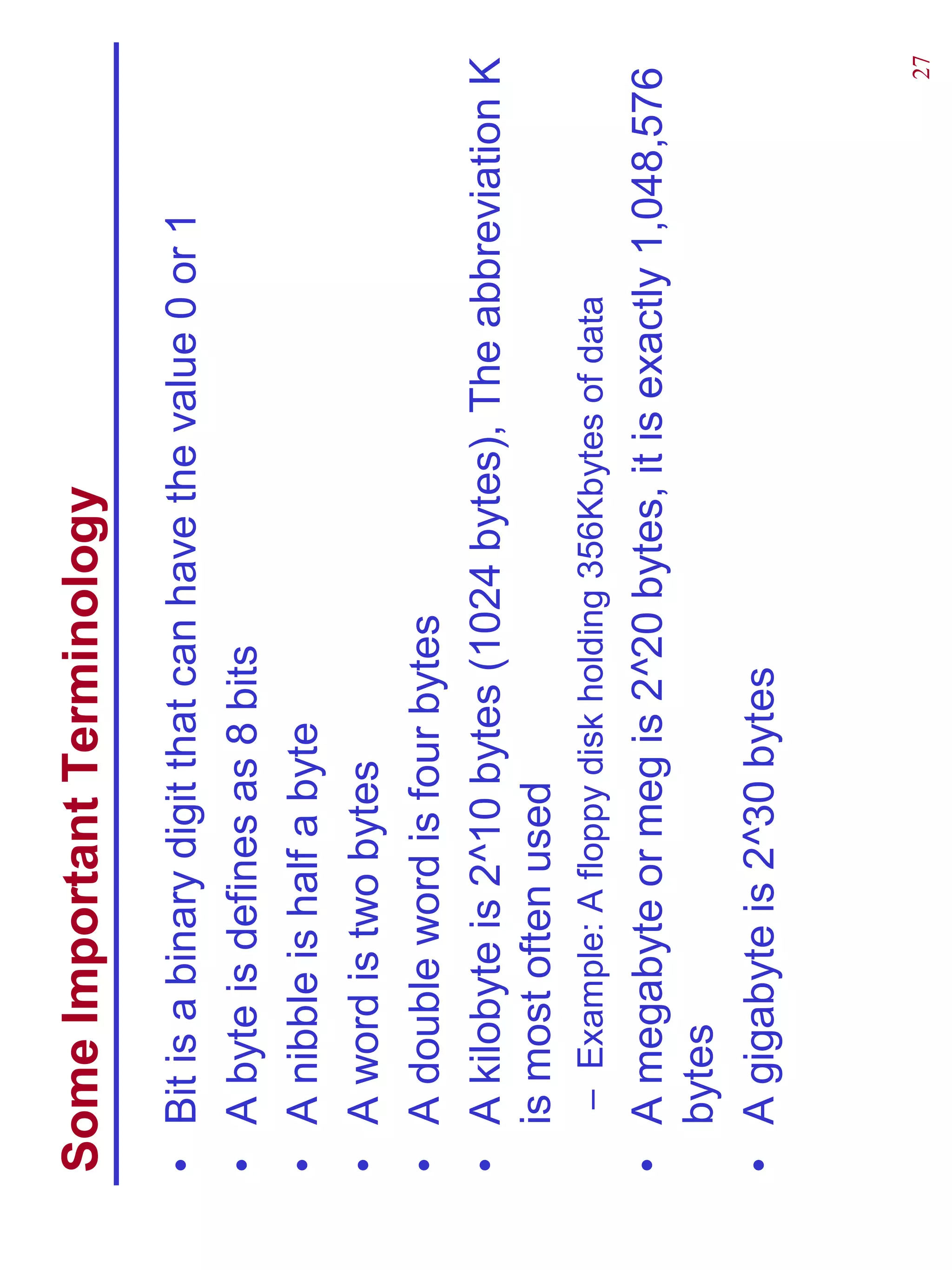 Some Important Terminology
•   Bit is a binary digit that can have the value 0 or 1
•   A byte is defines as 8 bits
•   A nibble is half a byte
•   A word is two bytes
•   A double word is four bytes
•   A kilobyte is 2^10 bytes (1024 bytes), The abbreviation K
    is most often used
    – Example: A floppy disk holding 356Kbytes of data
• A megabyte or meg is 2^20 bytes, it is exactly 1,048,576
  bytes
• A gigabyte is 2^30 bytes


                                                           27
 