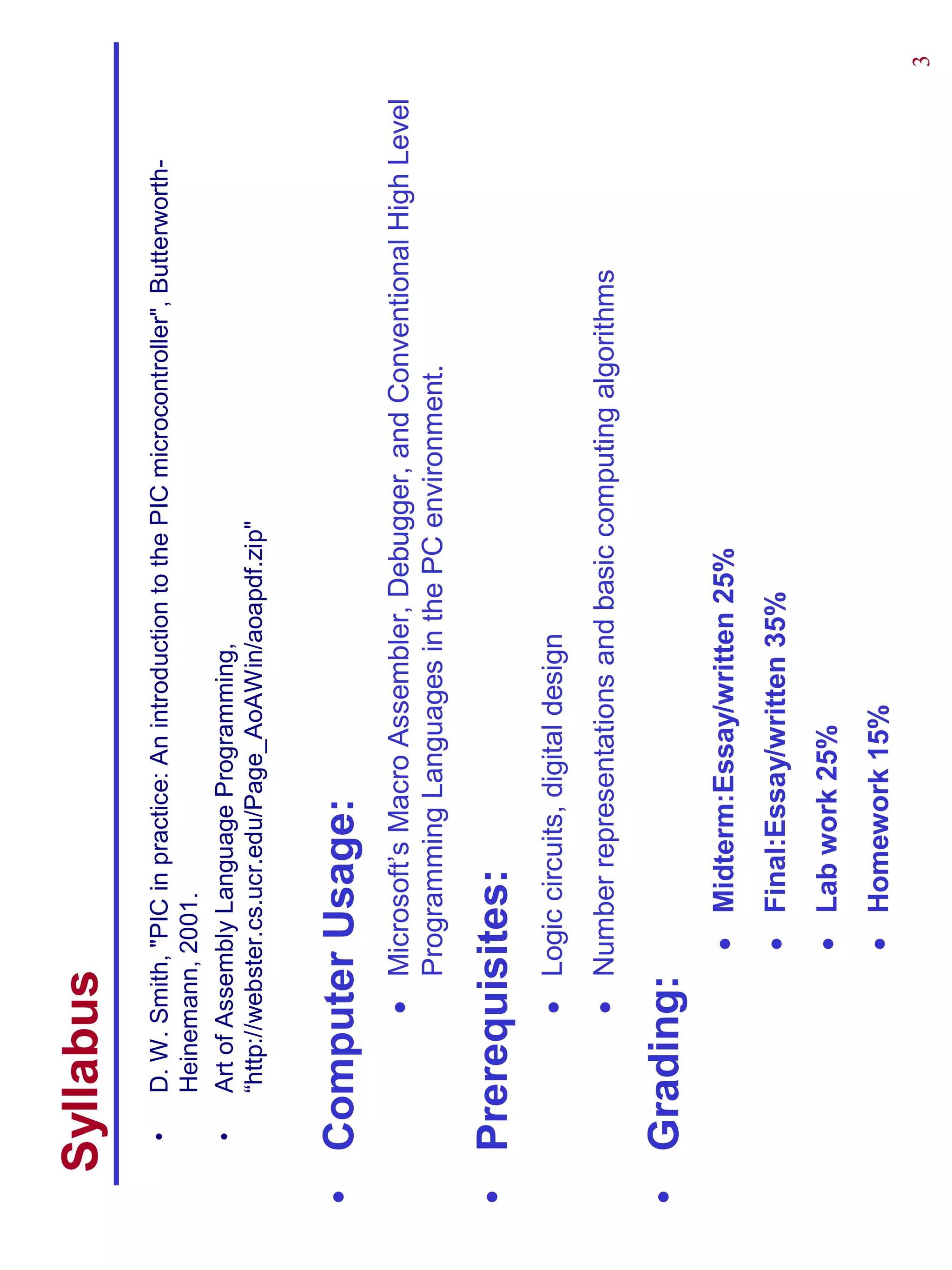Syllabus
   •   D. W. Smith, "PIC in practice: An introduction to the PIC microcontroller", Butterworth-
       Heinemann, 2001.
   •   Art of Assembly Language Programming,
       “http://webster.cs.ucr.edu/Page_AoAWin/aoapdf.zip"


• Computer Usage:
              • Microsoft’s Macro Assembler, Debugger, and Conventional High Level
                Programming Languages in the PC environment.

• Prerequisites:
              • Logic circuits, digital design
              • Number representations and basic computing algorithms

• Grading:
                    • Midterm:Essay/written 25%
                    • Final:Essay/written 35%
                    • Lab work 25%
                    • Homework 15%
                                                                                                  3
 