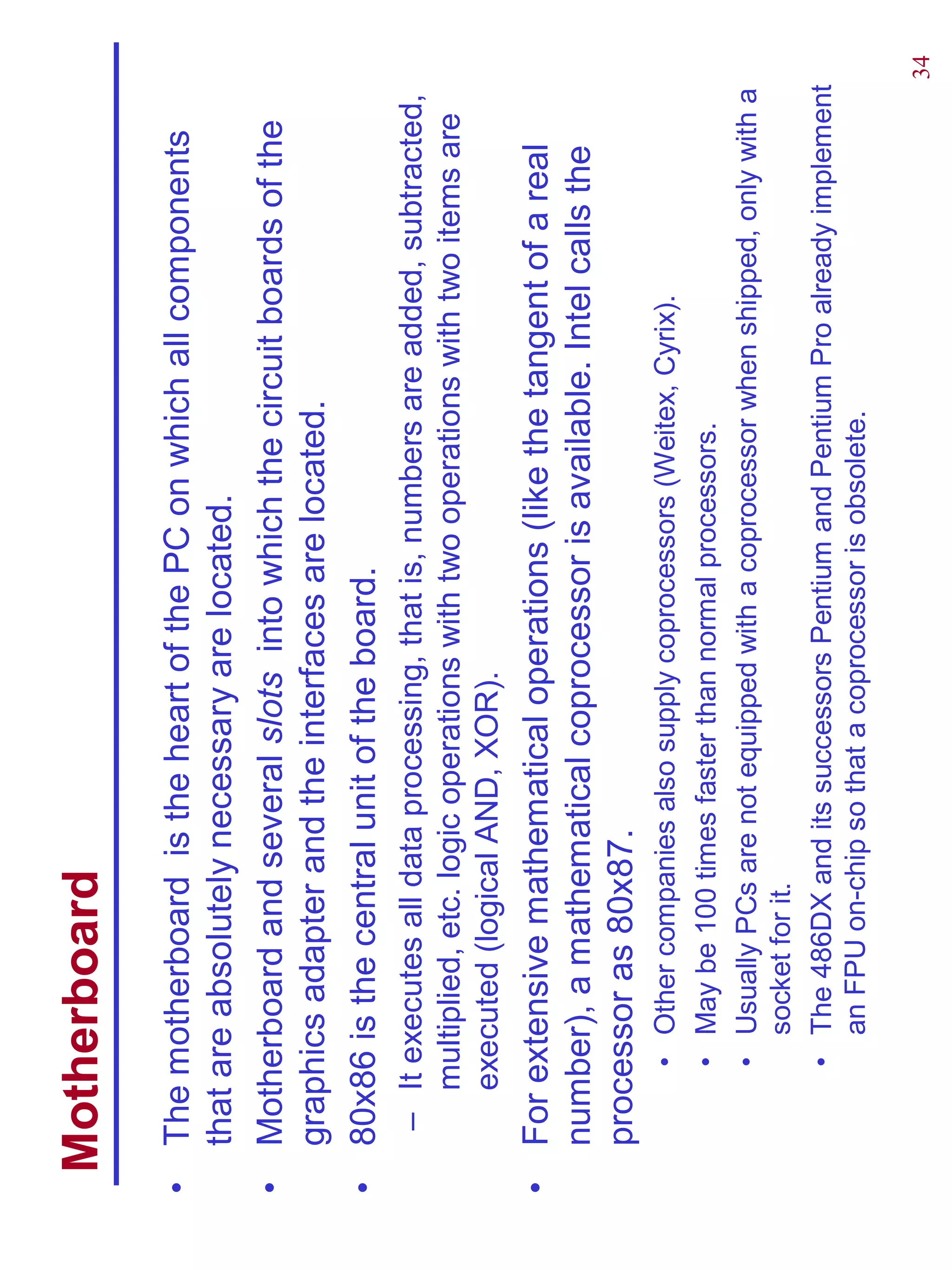 Motherboard
•   The motherboard is the heart of the PC on which all components
    that are absolutely necessary are located.
•   Motherboard and several slots into which the circuit boards of the
    graphics adapter and the interfaces are located.
•   80x86 is the central unit of the board.
     – It executes all data processing, that is, numbers are added, subtracted,
       multiplied, etc. logic operations with two operations with two items are
       executed (logical AND, XOR).
•   For extensive mathematical operations (like the tangent of a real
    number), a mathematical coprocessor is available. Intel calls the
    processor as 80x87.
         • Other companies also supply coprocessors (Weitex, Cyrix).
         • May be 100 times faster than normal processors.
         • Usually PCs are not equipped with a coprocessor when shipped, only with a
           socket for it.
         • The 486DX and its successors Pentium and Pentium Pro already implement
           an FPU on-chip so that a coprocessor is obsolete.

                                                                                       34
 