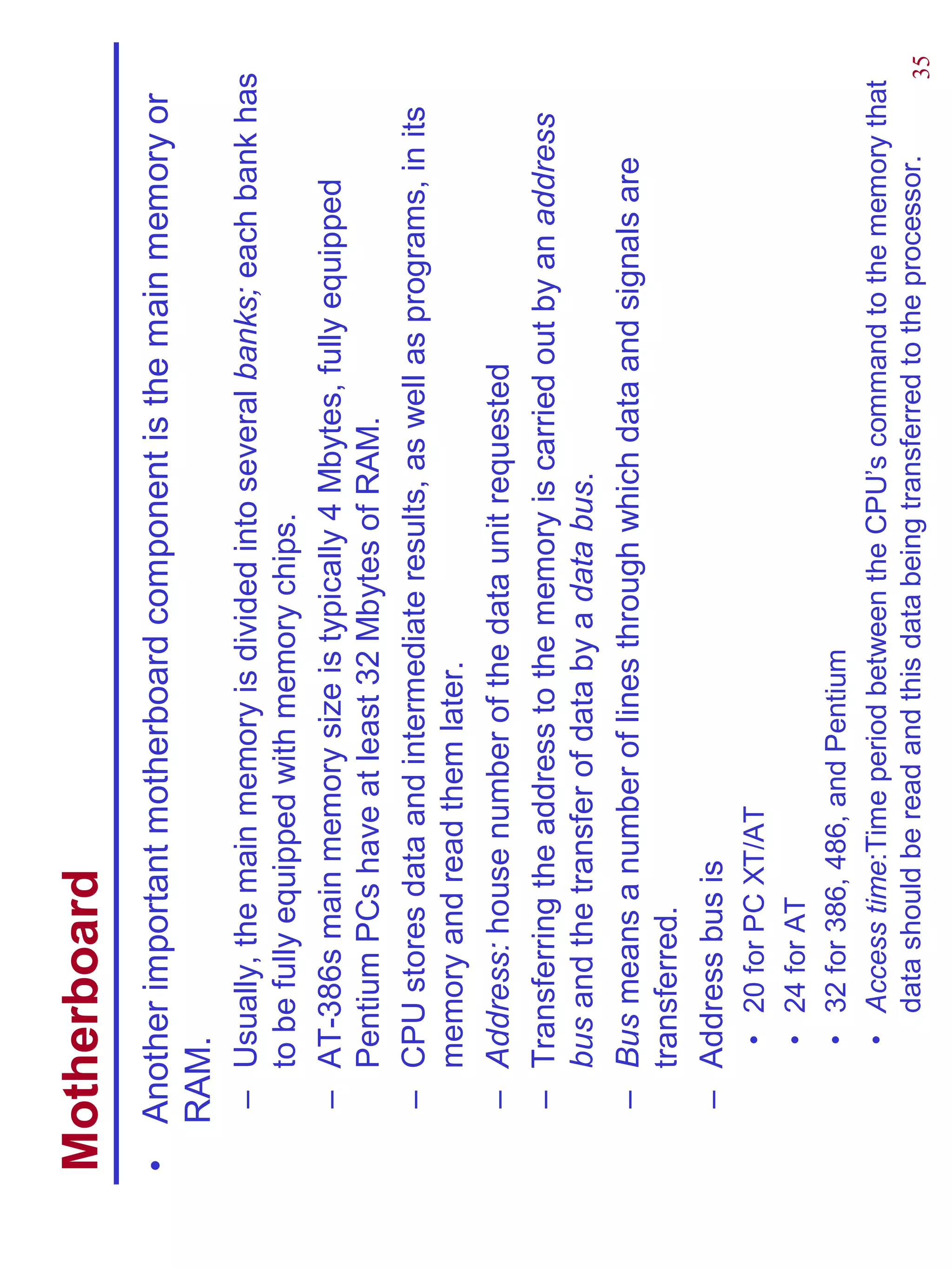 Motherboard
•   Another important motherboard component is the main memory or
    RAM.
    – Usually, the main memory is divided into several banks; each bank has
      to be fully equipped with memory chips.
    – AT-386s main memory size is typically 4 Mbytes, fully equipped
      Pentium PCs have at least 32 Mbytes of RAM.
    – CPU stores data and intermediate results, as well as programs, in its
      memory and read them later.
    – Address: house number of the data unit requested
    – Transferring the address to the memory is carried out by an address
      bus and the transfer of data by a data bus.
    – Bus means a number of lines through which data and signals are
      transferred.
    – Address bus is
        •   20 for PC XT/AT
        •   24 for AT
        •   32 for 386, 486, and Pentium
        •   Access time:Time period between the CPU’s command to the memory that
            data should be read and this data being transferred to the processor. 35
 