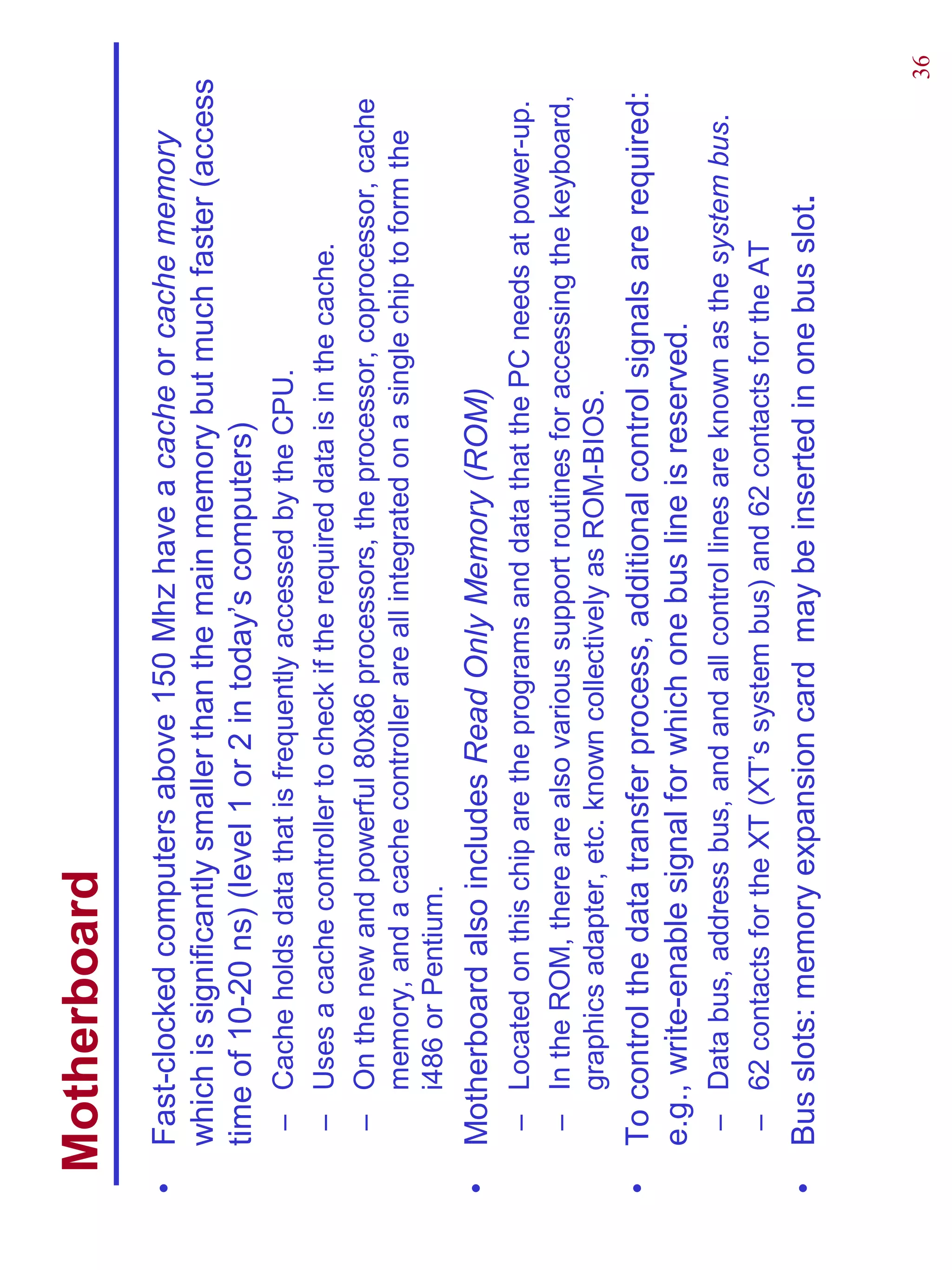 Motherboard
•   Fast-clocked computers above 150 Mhz have a cache or cache memory
    which is significantly smaller than the main memory but much faster (access
    time of 10-20 ns) (level 1 or 2 in today’s computers)
     – Cache holds data that is frequently accessed by the CPU.
     – Uses a cache controller to check if the required data is in the cache.
     – On the new and powerful 80x86 processors, the processor, coprocessor, cache
       memory, and a cache controller are all integrated on a single chip to form the
       i486 or Pentium.
•   Motherboard also includes Read Only Memory (ROM)
     – Located on this chip are the programs and data that the PC needs at power-up.
     – In the ROM, there are also various support routines for accessing the keyboard,
       graphics adapter, etc. known collectively as ROM-BIOS.
•   To control the data transfer process, additional control signals are required:
    e.g., write-enable signal for which one bus line is reserved.
     – Data bus, address bus, and and all control lines are known as the system bus.
     – 62 contacts for the XT (XT’s system bus) and 62 contacts for the AT
•   Bus slots: memory expansion card may be inserted in one bus slot.


                                                                                         36
 