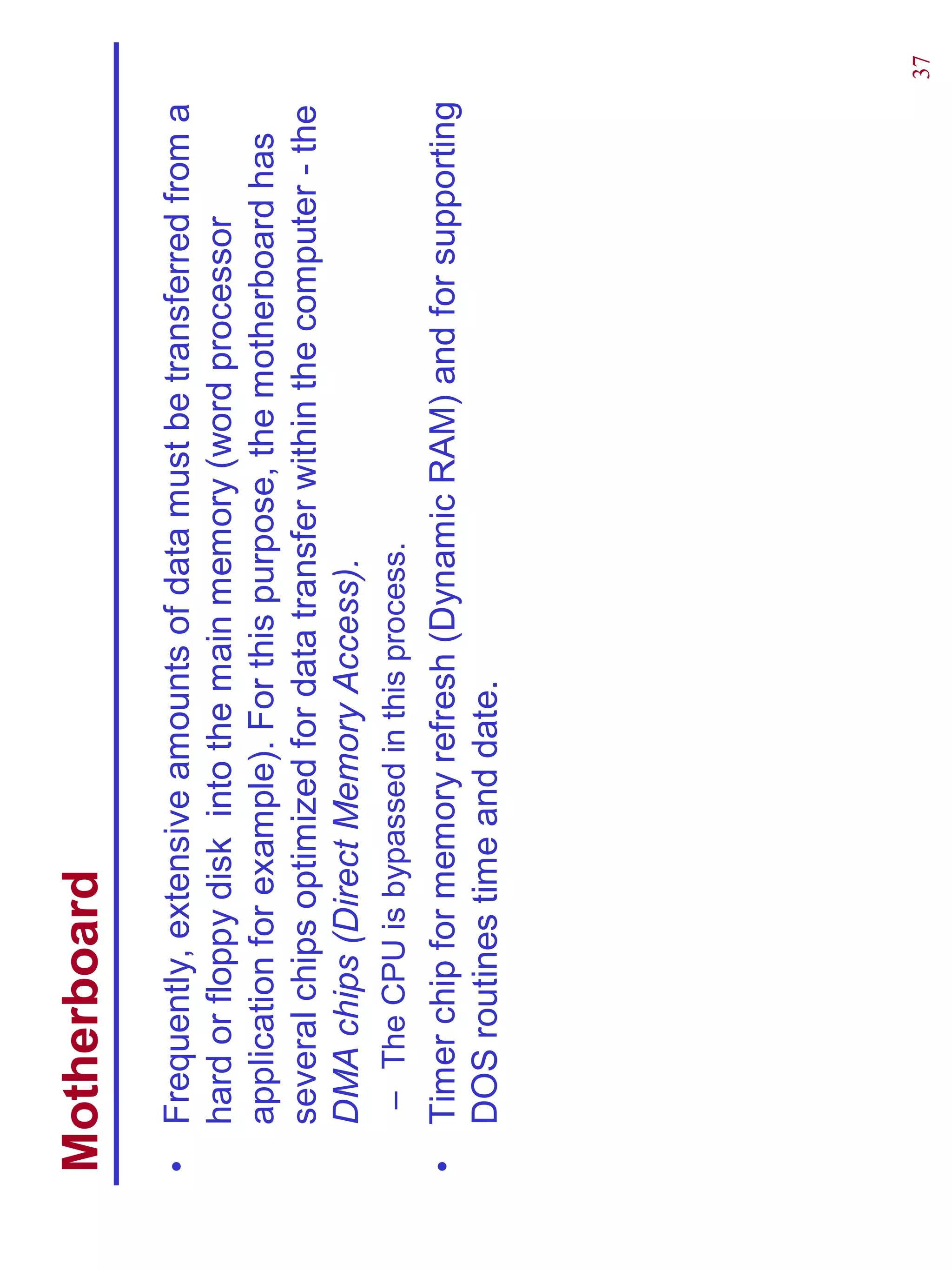 Motherboard
•   Frequently, extensive amounts of data must be transferred from a
    hard or floppy disk into the main memory (word processor
    application for example). For this purpose, the motherboard has
    several chips optimized for data transfer within the computer - the
    DMA chips (Direct Memory Access).
     – The CPU is bypassed in this process.
•   Timer chip for memory refresh (Dynamic RAM) and for supporting
    DOS routines time and date.




                                                                          37
 
