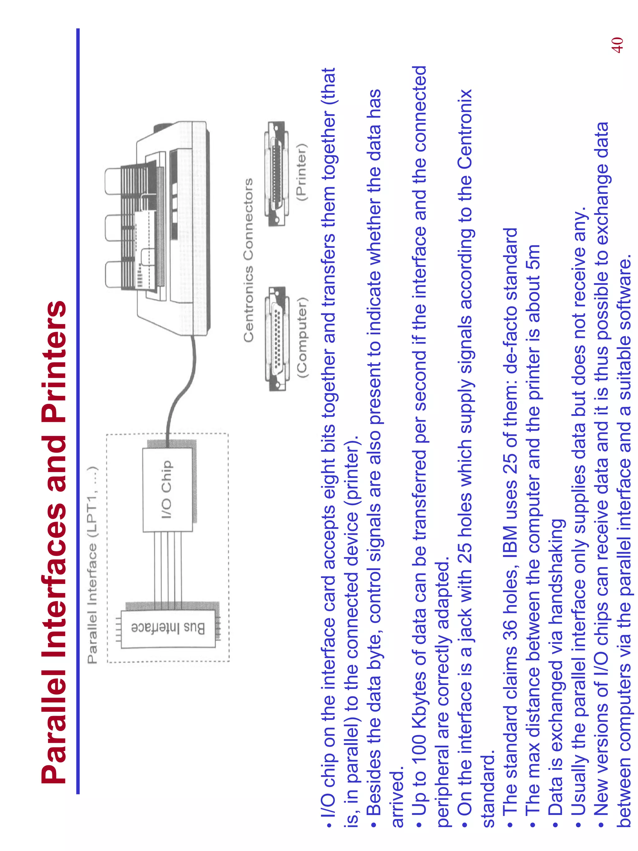 Parallel Interfaces and Printers




• I/O chip on the interface card accepts eight bits together and transfers them together (that
is, in parallel) to the connected device (printer).
• Besides the data byte, control signals are also present to indicate whether the data has
arrived.
• Up to 100 Kbytes of data can be transferred per second if the interface and the connected
peripheral are correctly adapted.
• On the interface is a jack with 25 holes which supply signals according to the Centronix
standard.
• The standard claims 36 holes, IBM uses 25 of them: de-facto standard
• The max distance between the computer and the printer is about 5m
• Data is exchanged via handshaking
• Usually the parallel interface only supplies data but does not receive any.
• New versions of I/O chips can receive data and it is thus possible to exchange data
between computers via the parallel interface and a suitable software.                       40
 