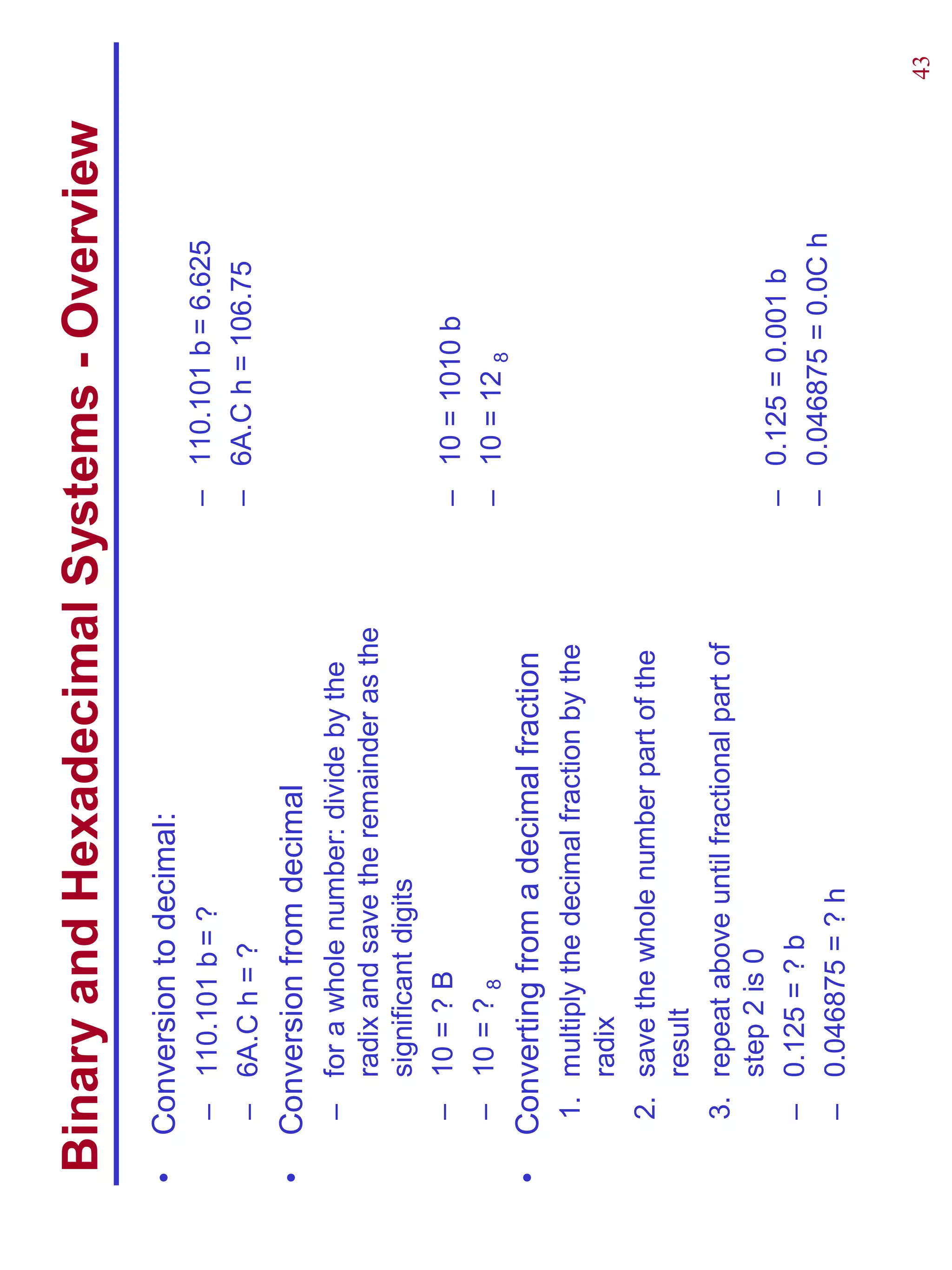 Binary and Hexadecimal Systems - Overview
•   Conversion to decimal:
     – 110.101 b = ?                            – 110.101 b = 6.625
     – 6A.C h = ?                               – 6A.C h = 106.75
•   Conversion from decimal
     – for a whole number: divide by the
       radix and save the remainder as the
       significant digits
     – 10 = ? B                                 – 10 = 1010 b
     – 10 = ? 8                                 – 10 = 12 8
•   Converting from a decimal fraction
     1. multiply the decimal fraction by the
        radix
     2. save the whole number part of the
        result
     3. repeat above until fractional part of
        step 2 is 0
                                                – 0.125 = 0.001 b
     – 0.125 = ? b
                                                – 0.046875 = 0.0C h
     – 0.046875 = ? h

                                                                      43
 