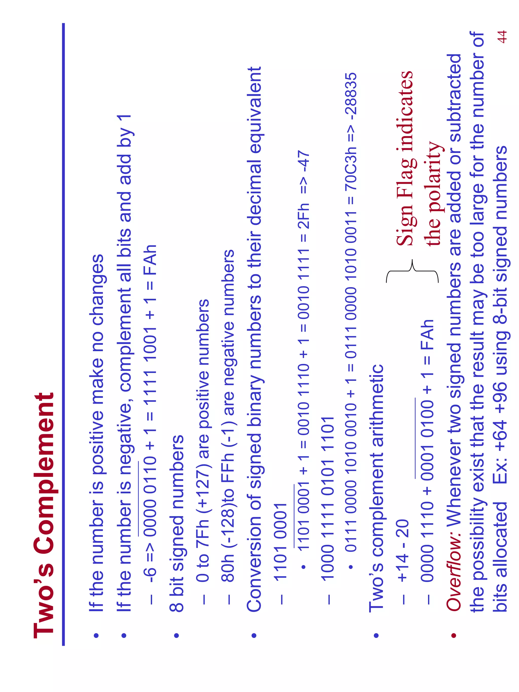 Two’s Complement
•   If the number is positive make no changes
•   If the number is negative, complement all bits and add by 1
     – -6 => 0000 0110 + 1 = 1111 1001 + 1 = FAh
•   8 bit signed numbers
     – 0 to 7Fh (+127) are positive numbers
     – 80h (-128)to FFh (-1) are negative numbers
•   Conversion of signed binary numbers to their decimal equivalent
     – 1101 0001
         • 1101 0001 + 1 = 0010 1110 + 1 = 0010 1111 = 2Fh => -47
     – 1000 1111 0101 1101
         • 0111 0000 1010 0010 + 1 = 0111 0000 1010 0011 = 70C3h => -28835
•   Two’s complement arithmetic
     – +14 - 20                                     Sign Flag indicates
     – 0000 1110 + 0001 0100 + 1 = FAh              the polarity
•   Overflow: Whenever two signed numbers are added or subtracted
    the possibility exist that the result may be too large for the number of
    bits allocated Ex: +64 +96 using 8-bit signed numbers                 44
 