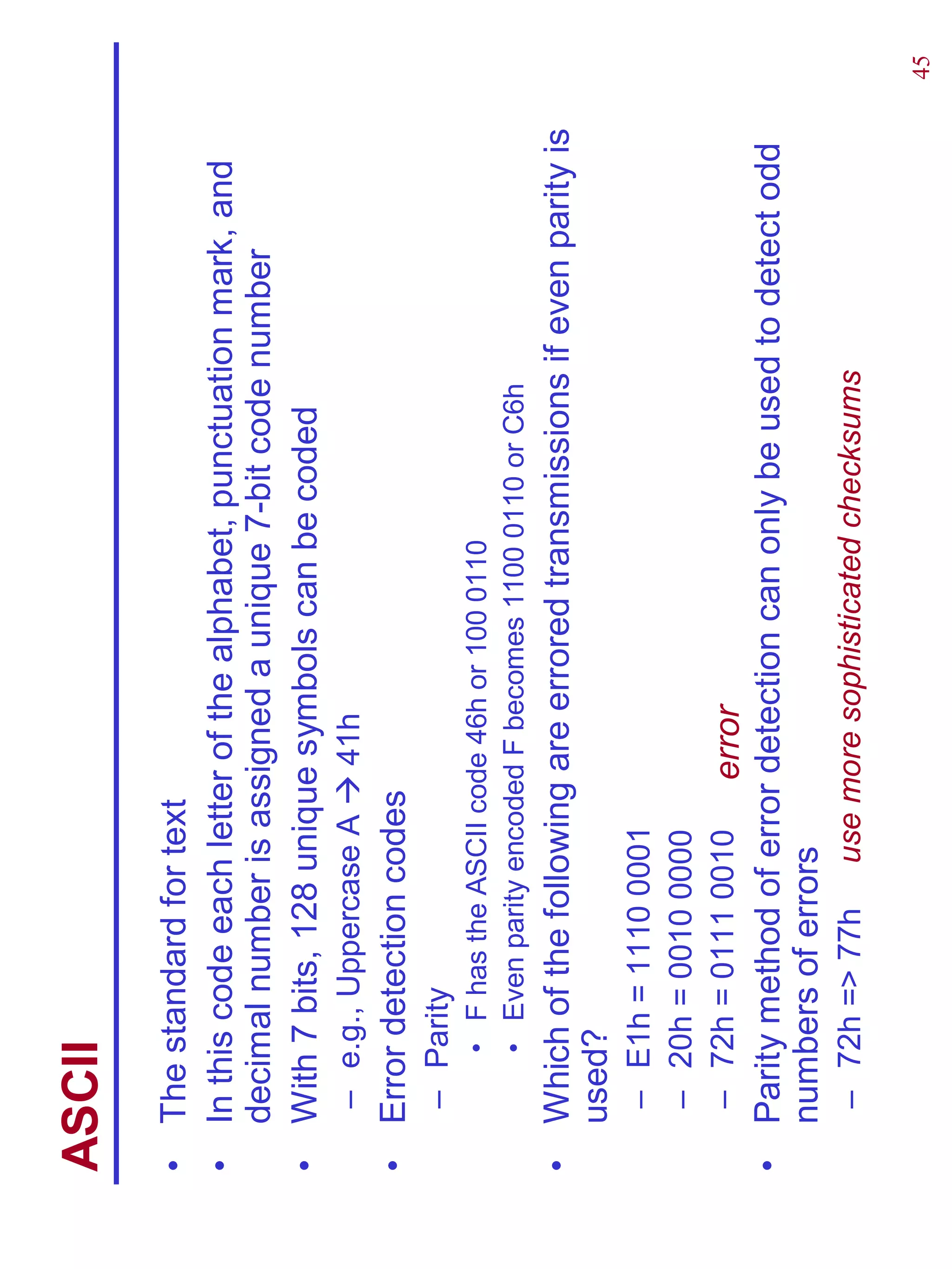 ASCII
•   The standard for text
•   In this code each letter of the alphabet, punctuation mark, and
    decimal number is assigned a unique 7-bit code number
•   With 7 bits, 128 unique symbols can be coded
     – e.g., Uppercase A    41h
•   Error detection codes
     – Parity
        • F has the ASCII code 46h or 100 0110
        • Even parity encoded F becomes 1100 0110 or C6h
•   Which of the following are errored transmissions if even parity is
    used?
     – E1h = 1110 0001
     – 20h = 0010 0000
     – 72h = 0111 0010    error
•   Parity method of error detection can only be used to detect odd
    numbers of errors
     – 72h => 77h    use more sophisticated checksums

                                                                         45
 