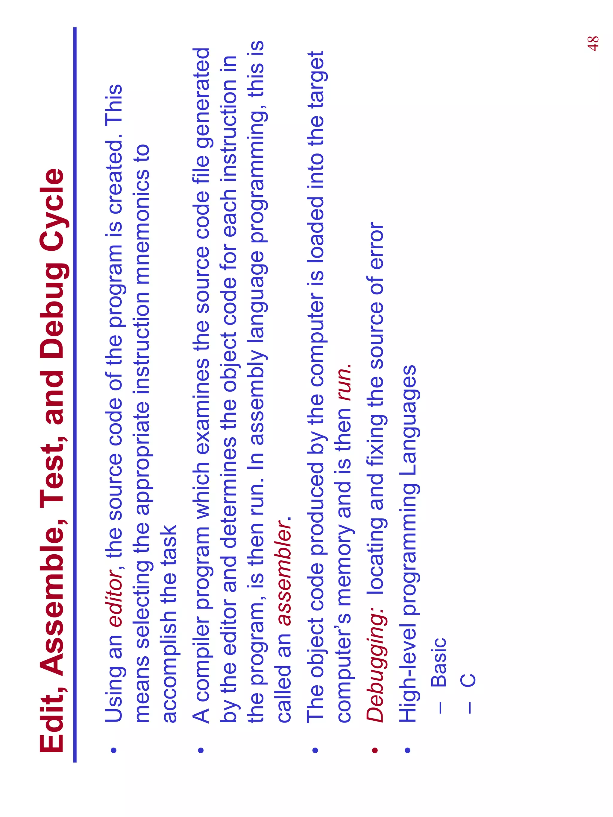 Edit, Assemble, Test, and Debug Cycle
•   Using an editor, the source code of the program is created. This
    means selecting the appropriate instruction mnemonics to
    accomplish the task
•   A compiler program which examines the source code file generated
    by the editor and determines the object code for each instruction in
    the program, is then run. In assembly language programming, this is
    called an assembler.
•   The object code produced by the computer is loaded into the target
    computer’s memory and is then run.
•   Debugging: locating and fixing the source of error
•   High-level programming Languages
     – Basic
     – C




                                                                      48
 