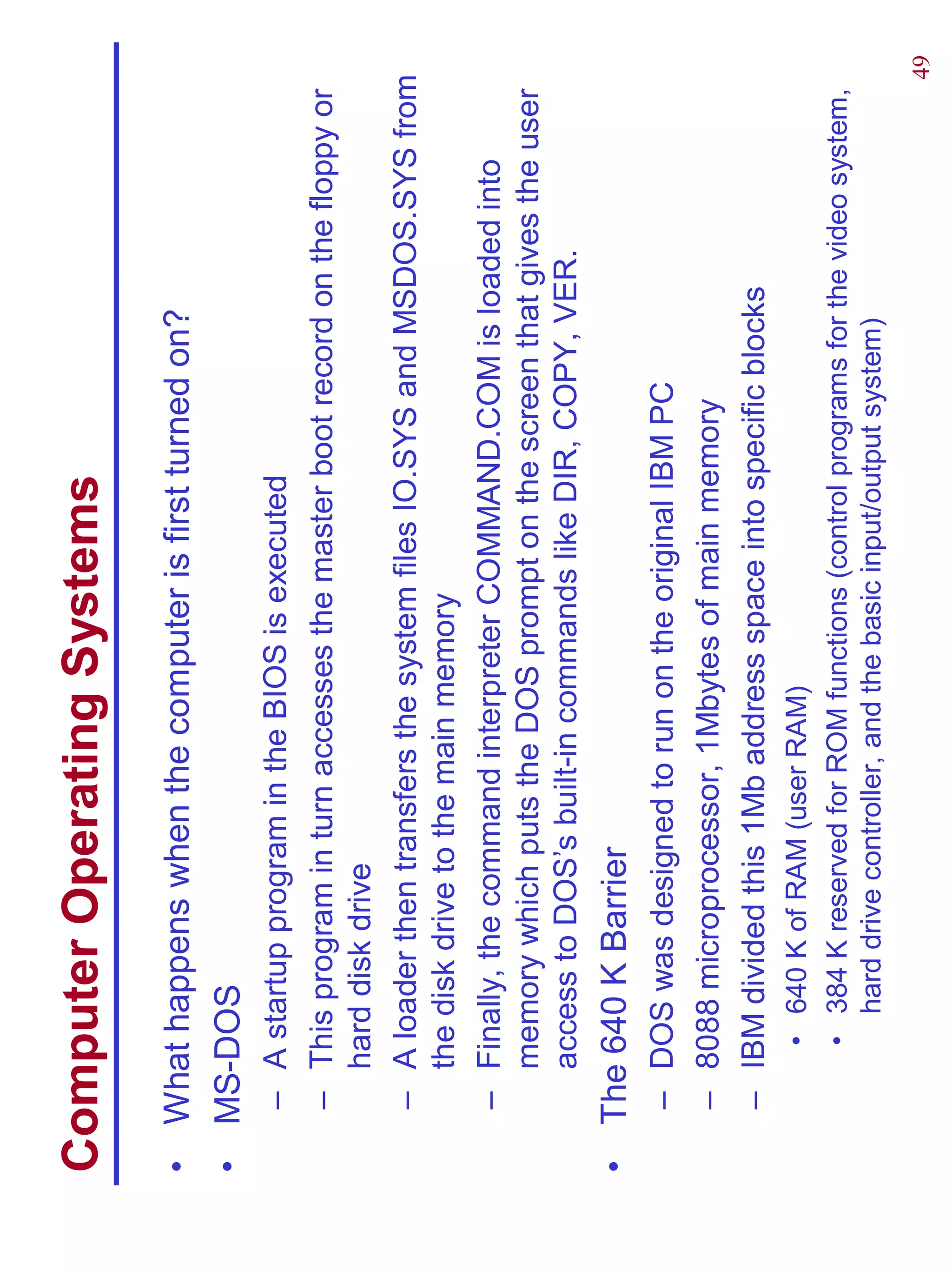 Computer Operating Systems
•   What happens when the computer is first turned on?
•   MS-DOS
    – A startup program in the BIOS is executed
    – This program in turn accesses the master boot record on the floppy or
      hard disk drive
    – A loader then transfers the system files IO.SYS and MSDOS.SYS from
      the disk drive to the main memory
    – Finally, the command interpreter COMMAND.COM is loaded into
      memory which puts the DOS prompt on the screen that gives the user
      access to DOS’s built-in commands like DIR, COPY, VER.
•   The 640 K Barrier
    – DOS was designed to run on the original IBM PC
    – 8088 microprocessor, 1Mbytes of main memory
    – IBM divided this 1Mb address space into specific blocks
        • 640 K of RAM (user RAM)
        • 384 K reserved for ROM functions (control programs for the video system,
          hard drive controller, and the basic input/output system)
                                                                                     49
 