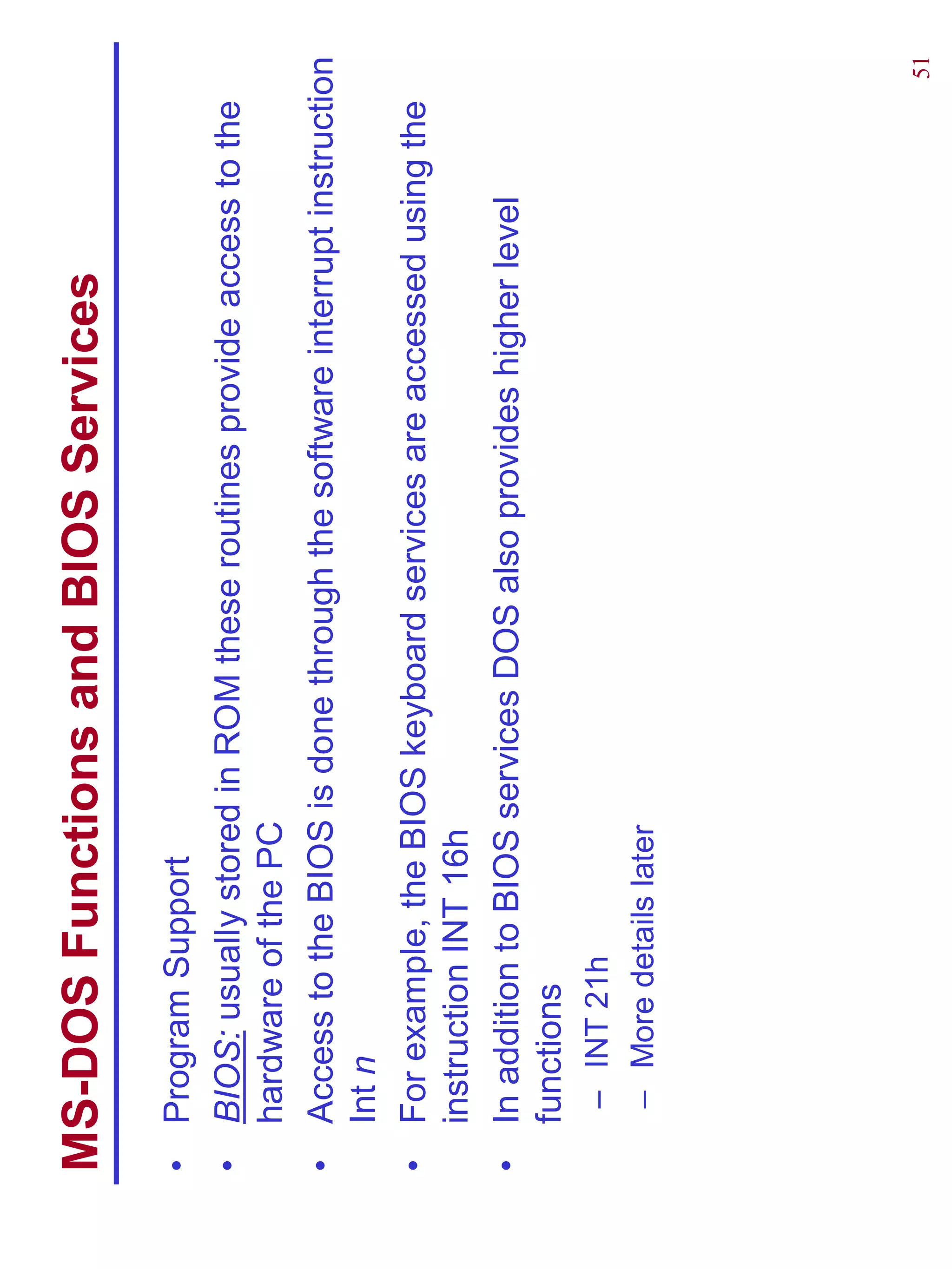 MS-DOS Functions and BIOS Services
•   Program Support
•   BIOS: usually stored in ROM these routines provide access to the
    hardware of the PC
•   Access to the BIOS is done through the software interrupt instruction
    Int n
•   For example, the BIOS keyboard services are accessed using the
    instruction INT 16h
•   In addition to BIOS services DOS also provides higher level
    functions
     – INT 21h
     – More details later




                                                                       51
 