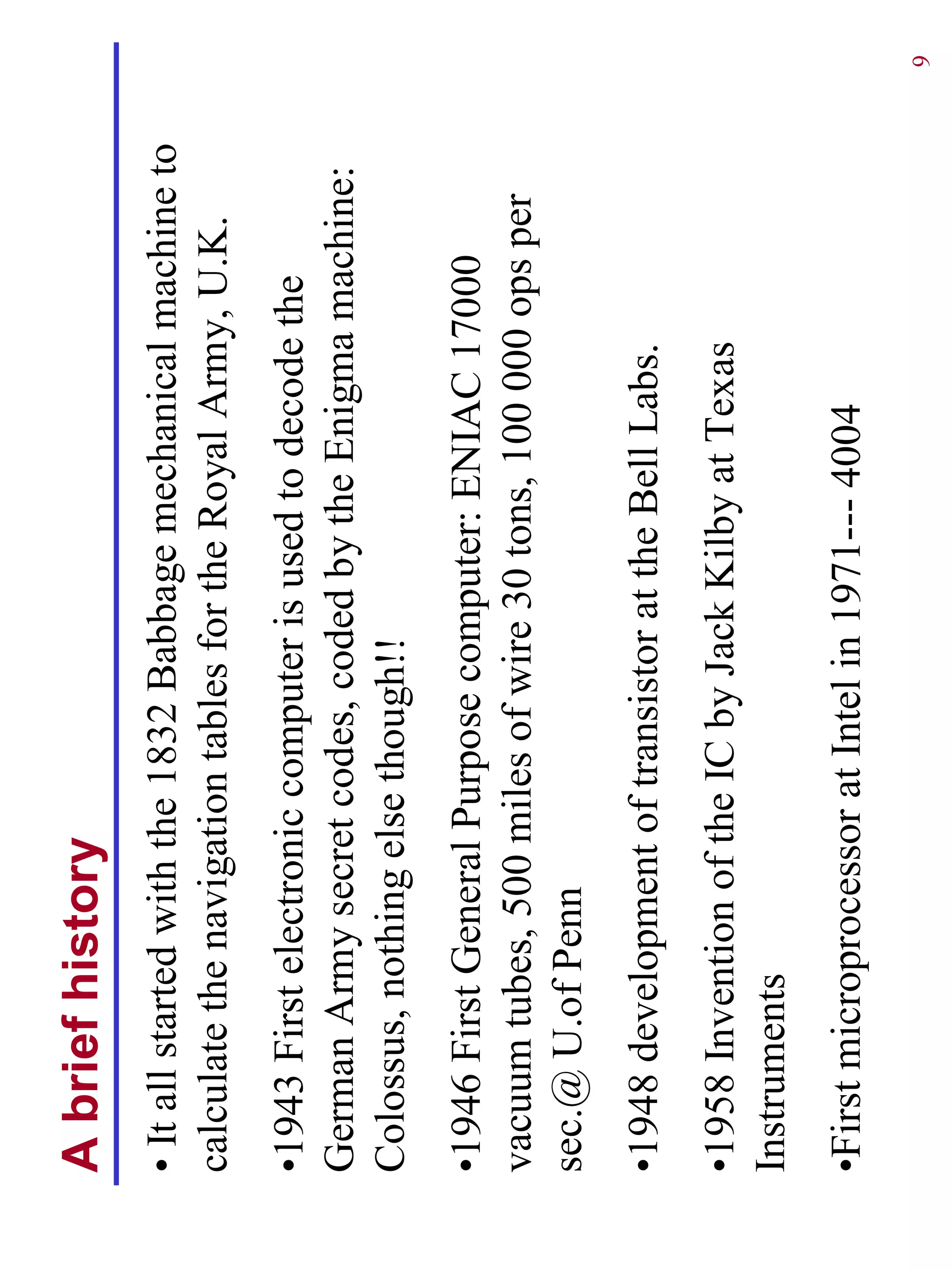 A brief history
• It all started with the 1832 Babbage mechanical machine to
calculate the navigation tables for the Royal Army, U.K.
•1943 First electronic computer is used to decode the
German Army secret codes, coded by the Enigma machine:
Colossus, nothing else though!!
•1946 First General Purpose computer: ENIAC 17000
vacuum tubes, 500 miles of wire 30 tons, 100 000 ops per
sec.@ U.of Penn
•1948 development of transistor at the Bell Labs.
•1958 Invention of the IC by Jack Kilby at Texas
Instruments
•First microprocessor at Intel in 1971--- 4004
                                                               9
 