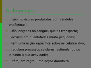 As hormonas …… são moléculas produzidas por glândulas endócrinas;…são lançadas no sangue, que as transporta;…actuam em quantidades muito pequenas;…têm uma acção específica sobre as células-alvo;…regulam processos celulares, estimulando ou inibindo a sua actividade;… têm, em regra, uma acção duradoira.