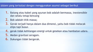 1. Batang atau kabel yang ayunan bob adalah bermassa, inextensible
dan selalu tetap kencang
2. Bob adalah titik massa;
3. Gerak terjadi hanya dalam dua dimensi, yaitu bob tidak melacak
elips tapi busur.
4. gerak tidak kehilangan energi untuk gesekan atau hambatan udara.
5. Medan gravitasi seragam.
6. Dukungan tidak bergerak.
sistem yang terisolasi dengan menggunakan asumsi sebagai berikut
 