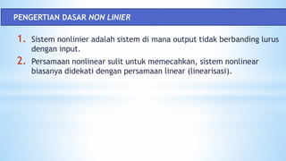 1. Sistem nonlinier adalah sistem di mana output tidak berbanding lurus
dengan input.
2. Persamaan nonlinear sulit untuk memecahkan, sistem nonlinear
biasanya didekati dengan persamaan linear (linearisasi).
PENGERTIAN DASAR NON LINIER
 
