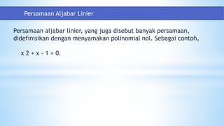 Persamaan aljabar linier, yang juga disebut banyak persamaan,
didefinisikan dengan menyamakan polinomial nol. Sebagai contoh,
x 2 + x - 1 = 0.
Persamaan Aljabar Linier
 