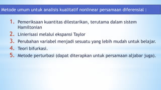 1. Pemeriksaan kuantitas dilestarikan, terutama dalam sistem
Hamiltonian
2. Linierisasi melalui ekspansi Taylor
3. Perubahan variabel menjadi sesuatu yang lebih mudah untuk belajar.
4. Teori bifurkasi.
5. Metode perturbasi (dapat diterapkan untuk persamaan aljabar juga).
Metode umum untuk analisis kualitatif nonlinear persamaan diferensial :
 