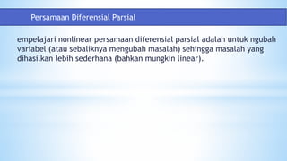 empelajari nonlinear persamaan diferensial parsial adalah untuk ngubah
variabel (atau sebaliknya mengubah masalah) sehingga masalah yang
dihasilkan lebih sederhana (bahkan mungkin linear).
Persamaan Diferensial Parsial
 