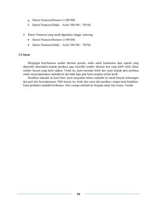 18
g. Sistem NumerasiRomawi (±100 SM)
h. Sistem NumerasiHindu – Arab ( 300 SM – 750 M)
4. Sistem Numerasiyang masih digunakan hingga sekarang.
 Sistem NumerasiRomawi (±100 SM)
 Sistem NumerasiHindu – Arab ( 300 SM – 750 M)
3.2 Saran
Mengingat keterbatasan sumber literatur penulis, maka untuk keakuratan data sejarah yang
diperoleh, disarankan kepada pembaca juga memiliki sumber literatur lain yang lebih valid, diluar
sumber bacaan yang kami sajikan. Untuk itu, kami meminta kritik dan saran kepada para pembaca
untuk menyempurnakan makalah ini dan tidak lupa pula kami ucapkan terima kasih.
Demikian makalah ini kami buat, kami menyadari bahwa makalah ini masih banyak kekurangan
dan jauh dari kesempurnaan. Oleh karena itu, kritik dan saran dari pembaca sangat kami butuhkan.
Guna perbaikan makalah berikutnya. Dan semoga makalah ini berguna untuk kita semua. Aamiin.
 