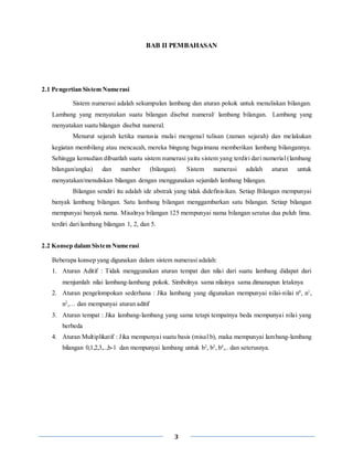3
BAB II PEMBAHASAN
2.1 Pengertian Sistem Numerasi
Sistem numerasi adalah sekumpulan lambang dan aturan pokok untuk menuliskan bilangan.
Lambang yang menyatakan suatu bilangan disebut numeral/ lambang bilangan. Lambang yang
menyatakan suatu bilangan disebut numeral.
Menurut sejarah ketika manusia mulai mengenal tulisan (zaman sejarah) dan melakukan
kegiatan membilang atau mencacah, mereka bingung bagaimana memberikan lambang bilangannya.
Sehingga kemudian dibuatlah suatu sistem numerasi yaitu sistem yang terdiri dari numerial (lambang
bilangan/angka) dan number (bilangan). Sistem numerasi adalah aturan untuk
menyatakan/menuliskan bilangan dengan menggunakan sejumlah lambang bilangan.
Bilangan sendiri itu adalah ide abstrak yang tidak didefinisikan. Setiap Bilangan mempunyai
banyak lambang bilangan. Satu lambang bilangan menggambarkan satu bilangan. Setiap bilangan
mempunyai banyak nama. Misalnya bilangan 125 mempunyai nama bilangan seratus dua puluh lima.
terdiri dari lambang bilangan 1, 2, dan 5.
2.2 Konsep dalam Sistem Numerasi
Beberapa konsep yang digunakan dalam sistem numerasi adalah:
1. Aturan Aditif : Tidak menggunakan aturan tempat dan nilai dari suatu lambang didapat dari
menjumlah nilai lambang-lambang pokok. Simbolnya sama nilainya sama dimanapun letaknya
2. Aturan pengelompokan sederhana : Jika lambang yang digunakan mempunyai nilai-nilai n0
, n1
,
n2
,… dan mempunyai aturan aditif
3. Aturan tempat : Jika lambang-lambang yang sama tetapi tempatnya beda mempunyai nilai yang
berbeda
4. Aturan Multiplikatif : Jika mempunyai suatu basis (misal b), maka mempunyai lambang-lambang
bilangan 0,1,2,3,..,b-1 dan mempunyai lambang untuk b2
, b3
, b4
,.. dan seterusnya.
 