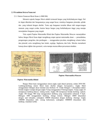4
2.3 Peradaban Sistem Numerasi
2.3.1 Sistem NumerasiMesir Kuno (±3000 SM)
Menurut sejarah, bangsa Mesir adalah termasuk bangsa yang berkebudayaan tinggi. Hal
ini dapat diketahui dari bangunannya yang sangat besar, misalnya bangunan piramida, sphink
dan yang terkenal dengan obelisk. Tentu saja bangunan tersebut dibuat oleh tangan-tangan
manusia yang sangat cerdas, karena hanya bangsa yang berkebudayaan tinggi yang mampu
menciptakan bangunan yang megah.
Teks seperti Papirus Matematika Rhind dan Papirus Matematika Moscow menunjukkan
bahwa bangsa Mesir Kuno dapat menghitung empat operasi matematika dasar — penambahan,
pengurangan, pengalian, dan pembagian — menggunakan pecahan, menghitung volume kubus
dan piramid, serta menghitung luas kotak, segitiga, lingkaran, dan bola. Mereka memahami
konsep dasar aljabar dan geometri, serta mampu memecahkan persamaan simultan.
Papirus Matematika Moscow
Papirus Matematika Rhind
Bangsa Mesir kuno menggunakan sistem angka sejak dinasti pertama, sekitar 2850 SM.
Lambang-lambang sistem Mesir kuno disebut dengan hieroglyphcs, Angka Mesir
menggunakan bilangan dasar desimal atau berbasis 10. Untuk bilangan 1 diwujudkan dalam
bentuk tongkat l sampai dengan angka 9 tetap menggunakan 9 batang/tongkat. Tetapi, angka 10
mempunyai lambang khusus (tulang tumit). Angka 100 mempunyai bentuk lambang (spiral).
Angka 100 hingga 900 tetap menggunakan lambang yang sama(spiral) sebanyak 9 buah.
Bilangan 1000 menggunakan lambang (bunga teratai). Bilangan 10000 dinyatakan
dengan (jari telunjuk), sedangkan 100000 dinyatakan dengan lambang (burung). Angka
1000000 dinyatakan oleh (orang keheranan), sedangkan 10000000 dinyatakan oleh
lambang (matahari terbit).
 