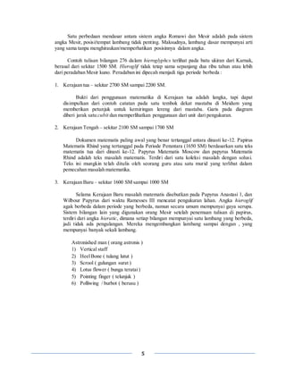 5
Satu perbedaan mendasar antara sistem angka Romawi dan Mesir adalah pada sistem
angka Mesir, posisi/tempat lambang tidak penting. Maksudnya, lambang dasar mempunyai arti
yang sama tanpa menghiraukan/memperhatikan posisinnya dalam angka.
Contoh tulisan bilangan 276 dalam hieroglyphcs terlihat pada batu ukiran dari Karnak,
berasal dari sekitar 1500 SM. Hieroglif tidak tetap sama sepanjang dua ribu tahun atau lebih
dari peradaban Mesir kuno. Peradaban ini dipecah menjadi tiga periode berbeda :
1. Kerajaan tua – sekitar 2700 SM sampai 2200 SM.
Bukti dari penggunaan matematika di Kerajaan tua adalah langka, tapi dapat
disimpulkan dari contoh catatan pada satu tembok dekat mastaba di Meidum yang
memberikan petunjuk untuk kemiringan lereng dari mastaba. Garis pada diagram
diberi jarak satu cubit dan memperlihatkan penggunaan dari unit dari pengukuran.
2. Kerajaan Tengah – sekitar 2100 SM sampai 1700 SM
Dokumen matematis paling awal yang benar tertanggal antara dinasti ke-12. Papirus
Matematis Rhind yang tertanggal pada Periode Perantara (1650 SM) berdasarkan satu teks
matematis tua dari dinasti ke-12. Papyrus Matematis Moscow dan papyrus Matematis
Rhind adalah teks masalah matematis. Terdiri dari satu koleksi masalah dengan solusi.
Teks ini mungkin telah ditulis oleh seorang guru atau satu murid yang terlibat dalam
pemecahan masalah matematika.
3. Kerajaan Baru – sekitar 1600 SM sampai 1000 SM
Selama Kerajaan Baru masalah matematis disebutkan pada Papyrus Anastasi 1, dan
Wilbour Papyrus dari waktu Ramesses III mencatat pengukuran lahan. Angka hieroglif
agak berbeda dalam periode yang berbeda, namun secara umum mempunyai gaya serupa.
Sistem bilangan lain yang digunakan orang Mesir setelah penemuan tulisan di papirus,
terdiri dari angka hieratic, dimana setiap bilangan mempunyai satu lambang yang berbeda,
jadi tidak ada pengulangan. Mereka mengembangkan lambang sampai dengan , yang
mempunyai banyak sekali lambang.
Astronished man ( orang astronis )
1) Vertical staff
2) HeelBone ( tulang lutut )
3) Scrool ( gulungan surat )
4) Lotus flower ( bunga teratai)
5) Pointing finger ( telunjuk )
6) Polliwing / burbot ( berusu )
 