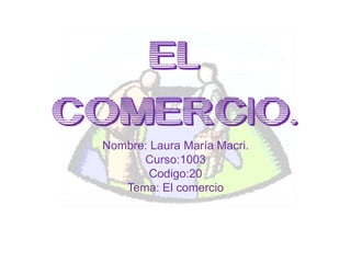 EL
COMERCIO.
Nombre: Laura María Macri.
Curso:1003
Codigo:20
Tema: El comercio

 