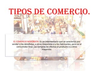 TIPOS DE COMERCIO.

EL COMERCIO MAYORISTA: Es un intermediario que se caracteriza por
vender a los detallistas, a otros mayoristas o a los fabricantes, pero no al
consumidor final. Las compras las efectúa al producto o a otros
mayorista.

 
