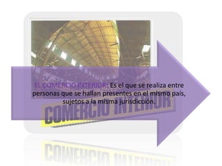 EL COMERCIO INTERIOR: Es el que se realiza entre
personas que se hallan presentes en el mismo país,
sujetos a la misma jurisdicción.

 