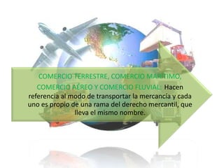 COMERCIO TERRESTRE, COMERCIO MARÍTIMO,
COMERCIO AÉREO Y COMERCIO FLUVIAL: Hacen
referencia al modo de transportar la mercancía y cada
uno es propio de una rama del derecho mercantil, que
lleva el mismo nombre.

 