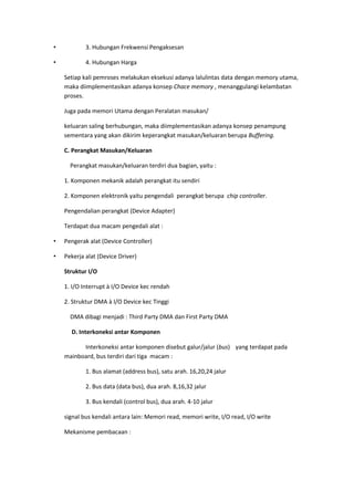• 3. Hubungan Frekwensi Pengaksesan
• 4. Hubungan Harga
Setiap kali pemroses melakukan eksekusi adanya lalulintas data dengan memory utama,
maka diimplementasikan adanya konsep Chace memory , menanggulangi kelambatan
proses.
Juga pada memori Utama dengan Peralatan masukan/
keluaran saling berhubungan, maka diimplementasikan adanya konsep penampung
sementara yang akan dikirim keperangkat masukan/keluaran berupa Buffering.
C. Perangkat Masukan/Keluaran
Perangkat masukan/keluaran terdiri dua bagian, yaitu :
1. Komponen mekanik adalah perangkat itu sendiri
2. Komponen elektronik yaitu pengendali perangkat berupa chip controller.
Pengendalian perangkat (Device Adapter)
Terdapat dua macam pengedali alat :
• Pengerak alat (Device Controller)
• Pekerja alat (Device Driver)
Struktur I/O
1. I/O Interrupt à I/O Device kec rendah
2. Struktur DMA à I/O Device kec Tinggi
DMA dibagi menjadi : Third Party DMA dan First Party DMA
D. Interkoneksi antar Komponen
Interkoneksi antar komponen disebut galur/jalur (bus) yang terdapat pada
mainboard, bus terdiri dari tiga macam :
1. Bus alamat (address bus), satu arah. 16,20,24 jalur
2. Bus data (data bus), dua arah. 8,16,32 jalur
3. Bus kendali (control bus), dua arah. 4-10 jalur
signal bus kendali antara lain: Memori read, memori write, I/O read, I/O write
Mekanisme pembacaan :
 