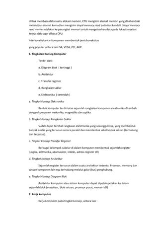 Untuk membaca data suatu alokasi memori, CPU mengirim alamat memori yang dikehendaki
melalui bus alamat kemudian mengirim sinyal memory read pada bus kendali. Sinyal memory
read memerintahkan ke perangkat memori untuk mengeluarkan data pada lokasi tersebut
ke bus data agar dibaca CPU.
Interkoneksi antar komponen membentuk jenis koneksitas
yang populer antara lain ISA, VESA, PCI, AGP.
1. Tingkatan Konsep Komputer
Terdiri dari :
a. Diagram blok ( tertinggi )
b. Arsitektur
c. Transfer register
d. Rangkaian saklar
e. Elektronika ( terendah )
a. Tingkat Konsep Elektronika
Bentuk komputer terdiri atas sejumlah rangkaian komponen elektronika ditambah
dengan komponen mekanika, magnetika dan optika.
b. Tingkat Konsep Rangkaian Saklar
Sudah dapat terlihat rangkaian elektronika yang sesungguhnya, yang membentuk
banyak saklar yang tersusun secara paralel dan membentuk sekelompok saklar. (terhubung
dan terputus).
c. Tingkat Konsep Transfer Register
Berbagai kelompok sakelar di dalam komputer membentuk sejumlah register
(Logika, aritmatika, akumulator, indeks, adress register dll)
d. Tingkat Konsep Arsitektur
Sejumlah register tersusun dalam suatu arsitektur tertentu. Prosesor, memory dan
satuan komponen lain nya terhubung melalui galur (bus) penghubung.
e. Tingkat Konsep Diagram Blok
Arsitektur komputer atau sistem komputer dapat dipetak-petakan ke dalam
sejumlah blok (masukan , blok satuan, prosesor pusat, memori dll)
2. Kerja komputer
Kerja komputer pada tingkat konsep, antara lain :
 