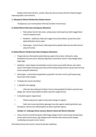 Dengan pemartisian dinamis , jumlah, lokasi dan ukuran proses dimemori dapat beragam
sepanjang waktu secara dinamis.
1. Manajemen Memori Berdasarkan Alokasi memori
Terdapat dua cara menempatkan informasi ke dalam memori kerja
A. Alokasi Memori Berurutan (Contiguous Allocation)
– Pada alokasi memori berurutan, setiap proses menempati satu blok tunggal lokasi
memori yang berurutan.
– Kelebihan : sederhana, tidak ada rongga memory bersebaran, proses berurutan
dapat dieksekusi secara cepat.
– Kekurangan : memori boros, tidak dapat disisip apabila tidak ada satu blok memori
yang mencukupi.
B. Alokasi Memori Tak Berurutan (Non Contiguous Allocation)
• Program/proses ditempatkan pada beberapa segmen berserakan, tidak perlu saling
berdekatan atau berurutan. Biasanya digunakan untuk lokasi memori maya sebagai lokasi
page-page.
• Kelebihan : sistem dapat memanfaatkan memori utama secara lebih efesien, dan sistem
opersi masih dapat menyisip proses bila jumlah lubang-lubang memori cukup untuk memuat
proses yang akan dieksekusi.
• Kekurangan : memerlukan pengendalian yang lebih rumit dan memori jadi banyak yang
berserakan tidak terpakai.
• Terdapat dua macam pemilahan
• a. Berpilah suku (paging)
• Informasi atau pekerjaan di dalam memori dukung dipilah ke dalam sejumlah suku
(page), dan memori kerja dipilah ke dalam sejumlah rangka (frame)
• b. Berpilah segmen (segmentasi)
• Pilahan yang ukuran segmen disesuaikan dengan isi segmen
• Salah satu macam pemilahan gabungan suku dan segmen adalah pemilahan suku
bersegmen, dimana suku dikelompokan ke dalam sejumlah segmen.
Gambar 3.1. Hubungan Chace memory, Memori Utama dan Memori Sekunder
• Chace memory memiliki kecepatan lebih tinggi sebagai memori antara yang mempercepat
proses pada memory kerja, juga sebagai transit lalulintas data selama proses dengan
sumberdaya lain pada memori utama.
Pemindahan proses dari memori utama ke disk dan sebaliknya
 