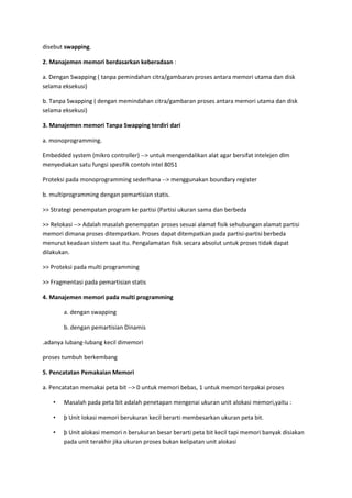 disebut swapping.
2. Manajemen memori berdasarkan keberadaan :
a. Dengan Swapping ( tanpa pemindahan citra/gambaran proses antara memori utama dan disk
selama eksekusi)
b. Tanpa Swapping ( dengan memindahan citra/gambaran proses antara memori utama dan disk
selama eksekusi)
3. Manajemen memori Tanpa Swapping terdiri dari
a. monoprogramming.
Embedded system (mikro controller) --> untuk mengendalikan alat agar bersifat intelejen dlm
menyediakan satu fungsi spesifik contoh intel 8051
Proteksi pada monoprogramming sederhana --> menggunakan boundary register
b. multiprogramming dengan pemartisian statis.
>> Strategi penempatan program ke partisi (Partisi ukuran sama dan berbeda
>> Relokasi --> Adalah masalah penempatan proses sesuai alamat fisik sehubungan alamat partisi
memori dimana proses ditempatkan. Proses dapat ditempatkan pada partisi-partisi berbeda
menurut keadaan sistem saat itu. Pengalamatan fisik secara absolut untuk proses tidak dapat
dilakukan.
>> Proteksi pada multi programming
>> Fragmentasi pada pemartisian statis
4. Manajemen memori pada multi programming
a. dengan swapping
b. dengan pemartisian Dinamis
.adanya lubang-lubang kecil dimemori
proses tumbuh berkembang
5. Pencatatan Pemakaian Memori
a. Pencatatan memakai peta bit --> 0 untuk memori bebas, 1 untuk memori terpakai proses
• Masalah pada peta bit adalah penetapan mengenai ukuran unit alokasi memori,yaitu :
• þ Unit lokasi memori berukuran kecil berarti membesarkan ukuran peta bit.
• þ Unit alokasi memori n berukuran besar berarti peta bit kecil tapi memori banyak disiakan
pada unit terakhir jika ukuran proses bukan kelipatan unit alokasi
 