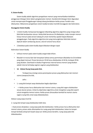 9. Sistem Buddy
Sistem buddy adalah algoritma pengelolaan memori yang memanfaatkan kelebihan
penggunaan bilangan biner dalam pengalamatan memori. Karakteristik bilangan biner digunakan
untuk mempercepat Penggabungan lubang-lubang berdekatan ketika proses Terakhir atau
dikeluarkan. Mekanisme pengelolaan sistem buddy tersebut memiliki keunggulan dan kelemahan.
Keunggulan Sistem Buddy
• 1.Sistem buddy mempunyai keunggulan dibanding algoritma-algoritma yang mengurutkan
blok-blok berdasarkan ukuran. Ketika blok berukuran 2k dibebaskan, maka manajer memori
hanya mencari pada senarai lubang 2k untuk memeriksa apakah dapat dilakukan
penggabungan. Pada algoritma algoritma lain yang memungkinkan blok-blok memori
dipecah dalam sembarang ukuran, seluruh senarai harus dicari
• 2.Dealokasi pada sistem buddy dapat dilakukan dengan cepat
Kelemahan Sistem Buddy
• Utilisasi memori pada sistem buddy sangat tidak efisien.
• Masalah ini muncul dari dari kenyataan bahwa semua permintaan dibulatkan ke 2k terdekat
yang dapat memuat. Proses berukuran 35 kb harus dialokasikan di 64 kb, terdapat 29 kb
yang disiakan. Overhead ini disebut fragmentasi internal karena memori yang disiakan
adalah internal terhadap segmen-segmen yang dialokasikan
• 10. Alokasi Ruang Swap pada Disk.
• Terdapat dua strategi utama penempatan proses yang dikeluarkan dari memori
utama (swapout) ke disk,
• yaitu :
• 1. ruang disk tempat swap dialokasikan begitu diperlukan
• --> Ketika proses harus dikeluarkan dari memori utama, ruang disk segera dialokasikan
sesuai ukuran proses. Untuk itu diperlukan algoritma untuk mengelola ruang disk seperti
untuk mengelola memori utama. Ketika proses dimasukkan kembali ke memori utama
segera ruang disk untuk swap didealokasikan.
Alokasi ruang swap ( Cont'd)
2. ruang disk tempat swap dialokasikan lebih dulu
-->Saat proses diciptakan, ruang swap pada disk dialokasikan. Ketika proses harus dikeluarkan dari
memori utama, proses selalu ditempatkan ke ruang yang telah dialokasikan, bukan ke tempat-
tempat berbeda setiap kali terjadi swap-out. Ketika proses berakhir, ruang swap pada disk
didealokasikan.
 