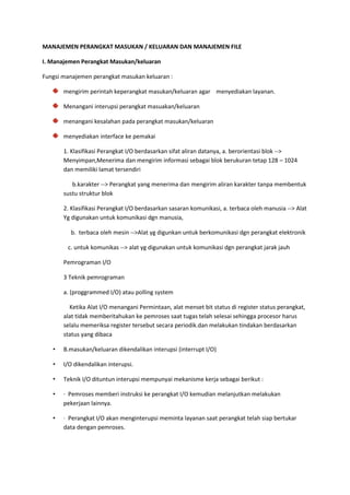 MANAJEMEN PERANGKAT MASUKAN / KELUARAN DAN MANAJEMEN FILE
I. Manajemen Perangkat Masukan/keluaran
Fungsi manajemen perangkat masukan keluaran :
mengirim perintah keperangkat masukan/keluaran agar menyediakan layanan.
Menangani interupsi perangkat masuakan/keluaran
menangani kesalahan pada perangkat masukan/keluaran
menyediakan interface ke pemakai
1. Klasifikasi Perangkat I/O berdasarkan sifat aliran datanya, a. berorientasi blok -->
Menyimpan,Menerima dan mengirim informasi sebagai blok berukuran tetap 128 – 1024
dan memiliki lamat tersendiri
b.karakter --> Perangkat yang menerima dan mengirim aliran karakter tanpa membentuk
sustu struktur blok
2. Klasifikasi Perangkat I/O berdasarkan sasaran komunikasi, a. terbaca oleh manusia --> Alat
Yg digunakan untuk komunikasi dgn manusia,
b. terbaca oleh mesin -->Alat yg digunkan untuk berkomunikasi dgn perangkat elektronik
c. untuk komunikas --> alat yg digunakan untuk komunikasi dgn perangkat jarak jauh
Pemrograman I/O
3 Teknik pemrograman
a. (proggrammed I/O) atau polling system
Ketika Alat I/O menangani Permintaan, alat menset bit status di register status perangkat,
alat tidak memberitahukan ke pemroses saat tugas telah selesai sehingga procesor harus
selalu memeriksa register tersebut secara periodik.dan melakukan tindakan berdasarkan
status yang dibaca
• B.masukan/keluaran dikendalikan interupsi (interrupt I/O)
• I/O dikendalikan interupsi.
• Teknik I/O dituntun interupsi mempunyai mekanisme kerja sebagai berikut :
• · Pemroses memberi instruksi ke perangkat I/O kemudian melanjutkan melakukan
pekerjaan lainnya.
• · Perangkat I/O akan menginterupsi meminta layanan saat perangkat telah siap bertukar
data dengan pemroses.
 