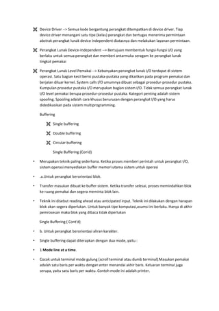  Device Driver --> Semua kode bergantung perangkat ditempatkan di device driver. Tiap
device driver menangani satu tipe (kelas) perangkat dan bertugas menerima permintaan
abstrak perangkat lunak device independent diatasnya dan melakukan layanan permintaan.
 Perangkat Lunak Device-Independent --> Bertujuan membentuk fungsi-fungsi I/O yang
berlaku untuk semua perangkat dan memberi antarmuka seragam ke perangkat lunak
tingkat pemakai
 Perangkat Lunak Level Pemakai --> Kebanyakan perangkat lunak I/O terdapat di sistem
operasi. Satu bagian kecil berisi pustaka-pustaka yang dikaitkan pada program pemakai dan
berjalan diluar kernel. System calls I/O umumnya dibuat sebagai prosedur-prosedur pustaka.
Kumpulan prosedur pustaka I/O merupakan bagian sistem I/O. Tidak semua perangkat lunak
I/O level pemakai berupa prosedur-prosedur pustaka. Kategori penting adalah sistem
spooling. Spooling adalah cara khusus berurusan dengan perangkat I/O yang harus
didedikasikan pada sistem multiprogramming.
Buffering
 Single buffering
 Double buffering
 Circular buffering
Single Buffering (Con'd)
• Merupakan teknik paling sederhana. Ketika proses memberi perintah untuk perangkat I/O,
sistem operasi menyediakan buffer memori utama sistem untuk operasi
• .a.Untuk perangkat berorientasi blok.
• Transfer masukan dibuat ke buffer sistem. Ketika transfer selesai, proses memindahkan blok
ke ruang pemakai dan segera meminta blok lain.
• Teknik ini disebut reading ahead atau anticipated input. Teknik ini dilakukan dengan harapan
blok akan segera diperlukan. Untuk banyak tipe komputasi,asumsi ini berlaku. Hanya di akhir
pemrosesan maka blok yang dibaca tidak diperlukan
Single Buffering ( Cont'd)
• b. Untuk perangkat berorientasi aliran karakter.
• Single buffering dapat diterapkan dengan dua mode, yaitu :
• 1 Mode line at a time.
• Cocok untuk terminal mode gulung (scroll terminal atau dumb terminal).Masukan pemakai
adalah satu baris per waktu dengan enter menandai akhir baris. Keluaran terminal juga
serupa, yaitu satu baris per waktu. Contoh mode ini adalah printer.
 
