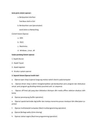 Jenis-jenis sistem operasi :
a. Berdasarkan interface
Text Base shell vs GUI
b. Berdasarkan uses (peruntukan)
stand alone vs Networking
Contoh Sistem Operasi
a. DOS
b. OS/2
c. Machintos
d. Windows , Linux , dll
Sudut pandang Sistem operasi
1. Aspek Ukuran
2. Aspek Tujuan
3. Aspek kegiatan
4. Struktur system operasi
3. Sejarah Sistem Operasi terdiri dari
a. Operasi open shop à operasi langsung melalui switch electric pada komputer
b. Operasi driven shop à admin mengelompokkan job berdasarkan jenis program dan dieksukusi
sesuai jenis program yg dicoding melalui punched card scr sequence
c. Operasi off-lineà job yang akan dieksekusi disimpan dlm media offline sebelum eksekusi oleh
komp
d. Operasi penampung (buffer operation)
e. Operasi spoolà bertindak sbg buffer dan mampu menerima proses meskipun blm dikerjakan co:
printer
f. Operasi multitataolah tumpukan (Batch multiprogramming operation)
g. Operasi Berbagi waktu (time-sharing)
h. Operasi olahan segera (Real time programming operation)
 