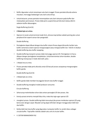 • Buffer digunakan untuk menyimpan satu baris tunggal. Proses pemakai ditunda selama
masukan, menunggu kedatangan satu baris seluruhnya.
• Untuk keluaran, proses pemakai menempatkan satu baris keluaran pada buffer dan
melanjutkan pemrosesan. Proses tidak perlu suspend kecuali bila baris kedua dikirim
sebelum buffer dikosongkan.
Single Buffering (Cont'd)
• 2 Mode byte at a time.
• Operasi ini cocok untuk terminal mode form, dimana tiap ketikan adalah penting dan untuk
peripheral lain seperti sensor dan pengendali.
Double Buffering
• Peningkatan dapat dibuat dengan dua buffer sistem.Proses dapat ditransfer ke/dari satu
buffer sementara sistem operasi mengosongkan (atau mengisi) buffer lain. Teknik ini disebut
double buffering atau buffer swapping.
• Double buffering menjamin proses tidak menunggu operasi I/O. Peningkatan ini harus
dibayar dengan peningkatan kompleksitas. Untuk berorientasi aliran karakter, double
buffering mempunyai 2 mode alternatif, yaitu :
• 1 Mode line at a time.
• Proses pemakai tidak perlu ditunda untuk I/O kecuali proses secepatnya mengosongkan
buffer ganda.
Double Buffering (Cont'd)
• 2 Mode byte at a time.
• Buffer ganda tidak memberi keunggulan berarti atas buffer tunggal.
• Double buffering mengikuti model producer-consumer.
Circular Buffering
• Seharusnya melembutkan aliran data antara perangkat I/O dan proses. Jika
• kinerja proses tertentu menjadi fokus kita, maka kita ingin agar operasi I/O
• mengikuti proses. Double buffering tidak mencukupi jika proses melakukan operasi I/O yang
berturutan dengan cepat. Masalah sering dapat dihindari dengan menggunakan lebih dari
dua buffer.
• Ketika lebih dari dua buffer yang digunakan, kumpulan buffer itu sendiri diacu sebagai
circulat buffer. Tiap buffer individu adalah satu unit di circular buffer.
• II. SISTEM MANAJEMEN FILE
 